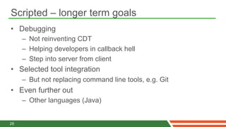 Scripted – longer term goals
•  Debugging
     –  Not reinventing CDT
     –  Helping developers in callback hell
     –  Step into server from client
•  Selected tool integration
     –  But not replacing command line tools, e.g. Git
•  Even further out
     –  Other languages (Java)


29
 