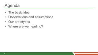 Agenda
•    The basic idea
•    Observations and assumptions
•    Our prototypes
•    Where are we heading?




4
 