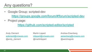 Any questions?
•  Google Group: scripted-dev
     https://groups.google.com/forum/#!forum/scripted-dev
•  Project page:
          https://github.com/scripted-editor/scripted

     Andy Clement          Martin Lippert        Andrew Eisenberg
     aclement@vmware.com   mlippert@vmware.com   aeisenberg@vmware.com
     @andy_clement         @martinlippert        @werdnagreb




41
 