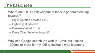 The basic idea
•  Where are IDE and development tools in general heading
   towards?
    –    Big integrated desktop IDE?
    –    Lightweight editors?
    –    Browser-based IDEs?
    –    Does Cloud have an impact?

•  Why can Google search the web in 10ms, but it takes
   1000ms or more for my IDE to lookup a type hierarchy

5
 