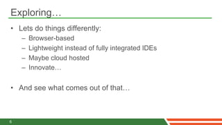 Exploring…
•  Lets do things differently:
    –    Browser-based
    –    Lightweight instead of fully integrated IDEs
    –    Maybe cloud hosted
    –    Innovate…


•  And see what comes out of that…



6
 