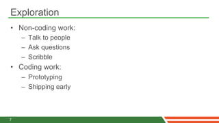 Exploration
•  Non-coding work:
    –  Talk to people
    –  Ask questions
    –  Scribble
•  Coding work:
    –  Prototyping
    –  Shipping early



7
 