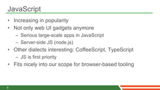 JavaScript
•  Increasing in popularity
•  Not only web UI gadgets anymore
    –  Serious large-scale apps in JavaScript
    –  Server-side JS (node.js)
•  Other dialects interesting: CoffeeScript, TypeScript
    –  JS is first priority
•  Fits nicely into our scope for browser-based tooling



8
 