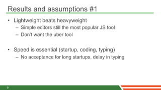 Results and assumptions #1
•  Lightweight beats heavyweight
    –  Simple editors still the most popular JS tool
    –  Don’t want the uber tool


•  Speed is essential (startup, coding, typing)
    –  No acceptance for long startups, delay in typing




9
 