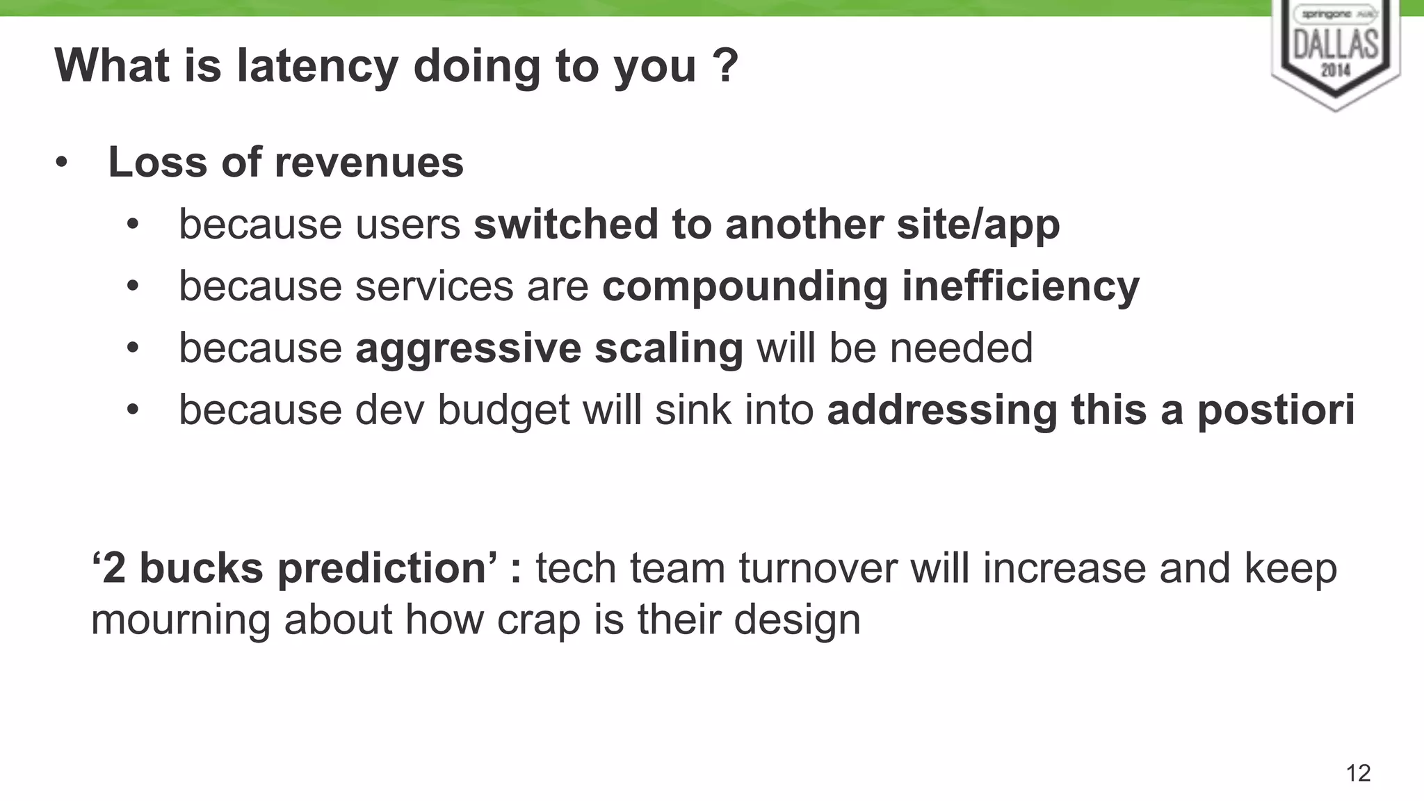 What is latency doing to you ? 
12 
• Loss of revenues 
• because users switched to another site/app 
• because services are compounding inefficiency 
• because aggressive scaling will be needed 
• because dev budget will sink into addressing this a postiori 
‘2 bucks prediction’ : tech team turnover will increase and keep 
mourning about how crap is their design 
 