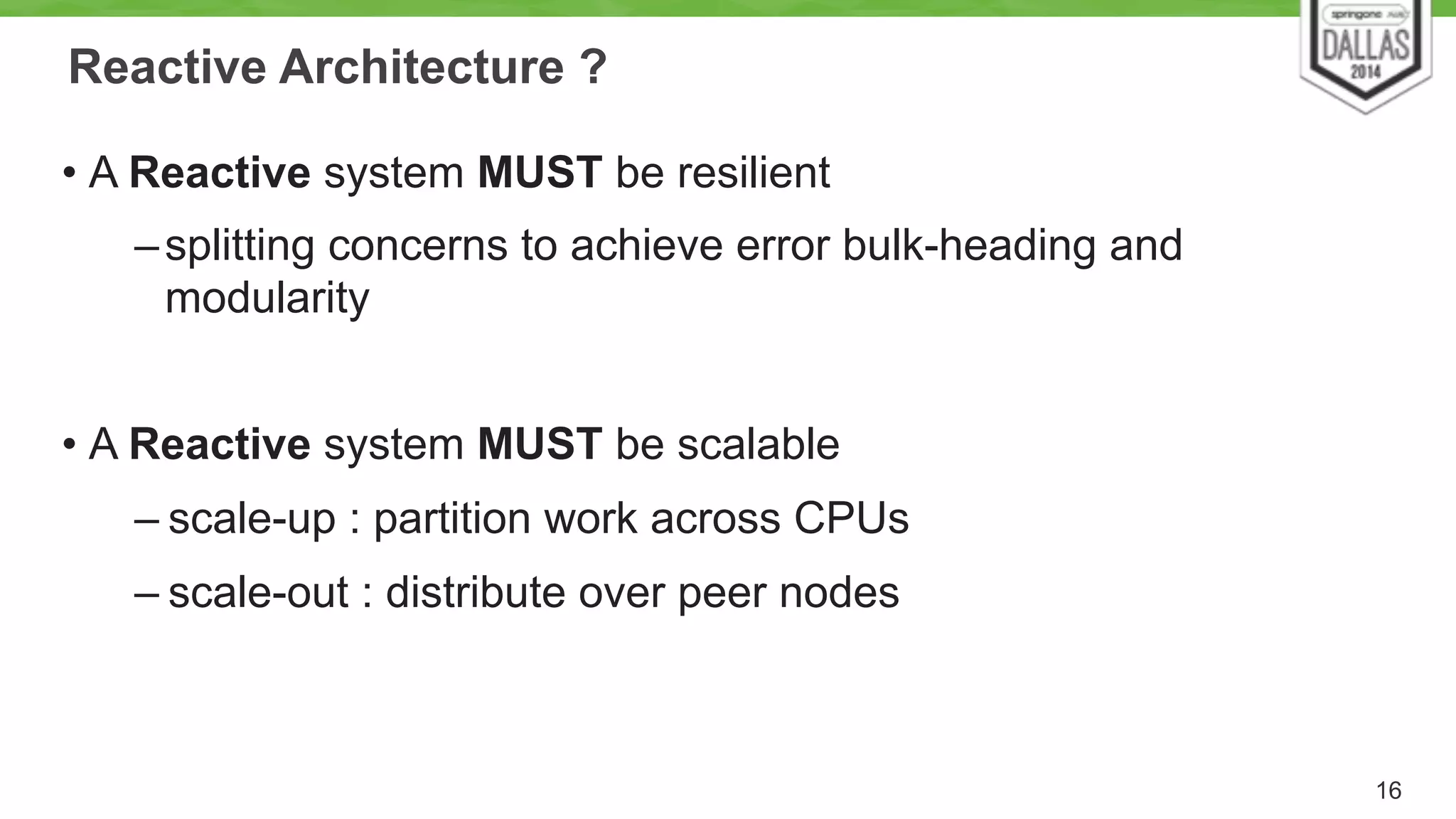 Reactive Architecture ? 
• A Reactive system MUST be resilient 
–splitting concerns to achieve error bulk-heading and 
modularity 
! 
• A Reactive system MUST be scalable 
– scale-up : partition work across CPUs 
– scale-out : distribute over peer nodes 
16 
 