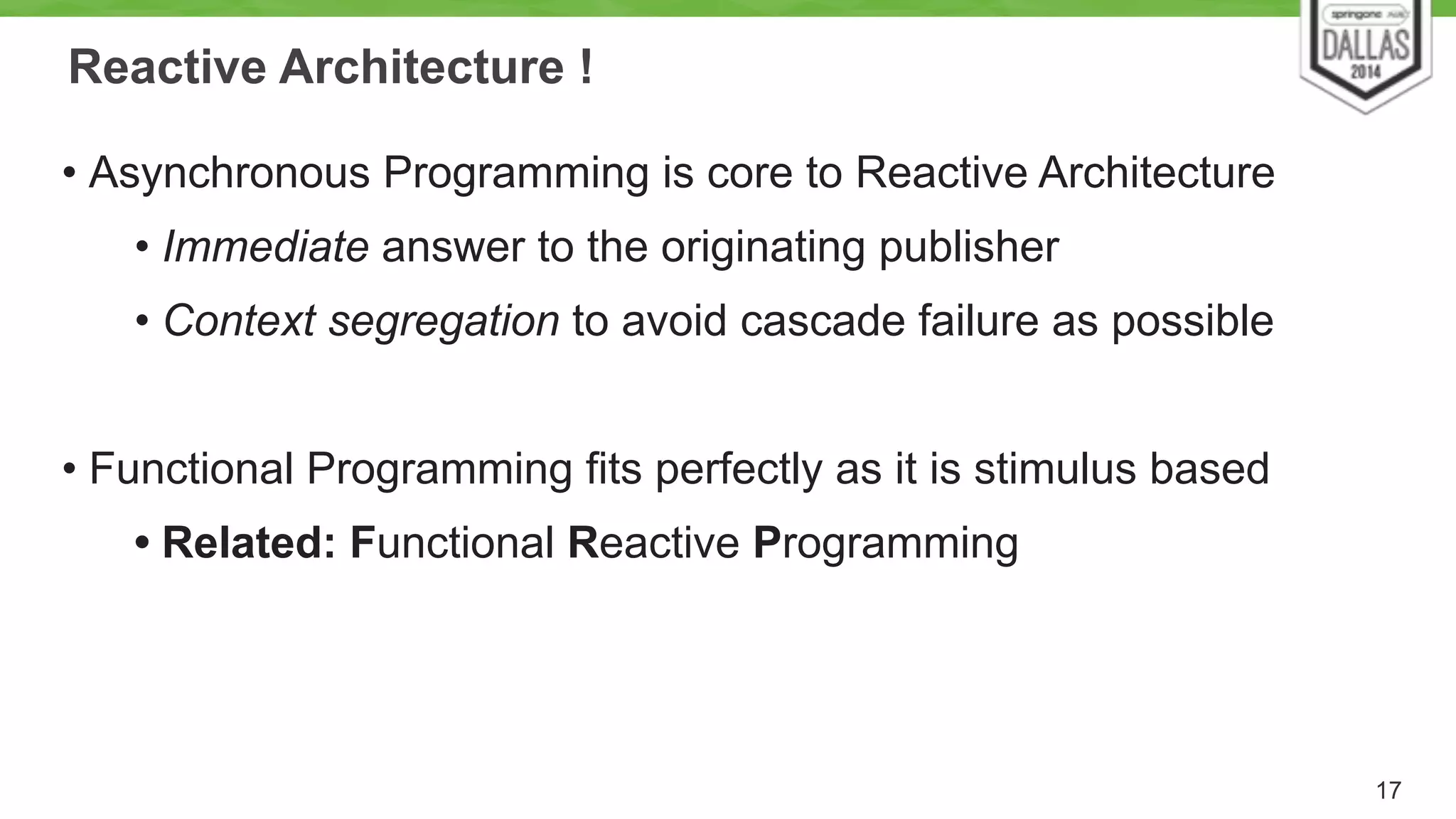 Reactive Architecture ! 
• Asynchronous Programming is core to Reactive Architecture 
• Immediate answer to the originating publisher 
• Context segregation to avoid cascade failure as possible 
! 
• Functional Programming fits perfectly as it is stimulus based 
• Related: Functional Reactive Programming 
17 
 