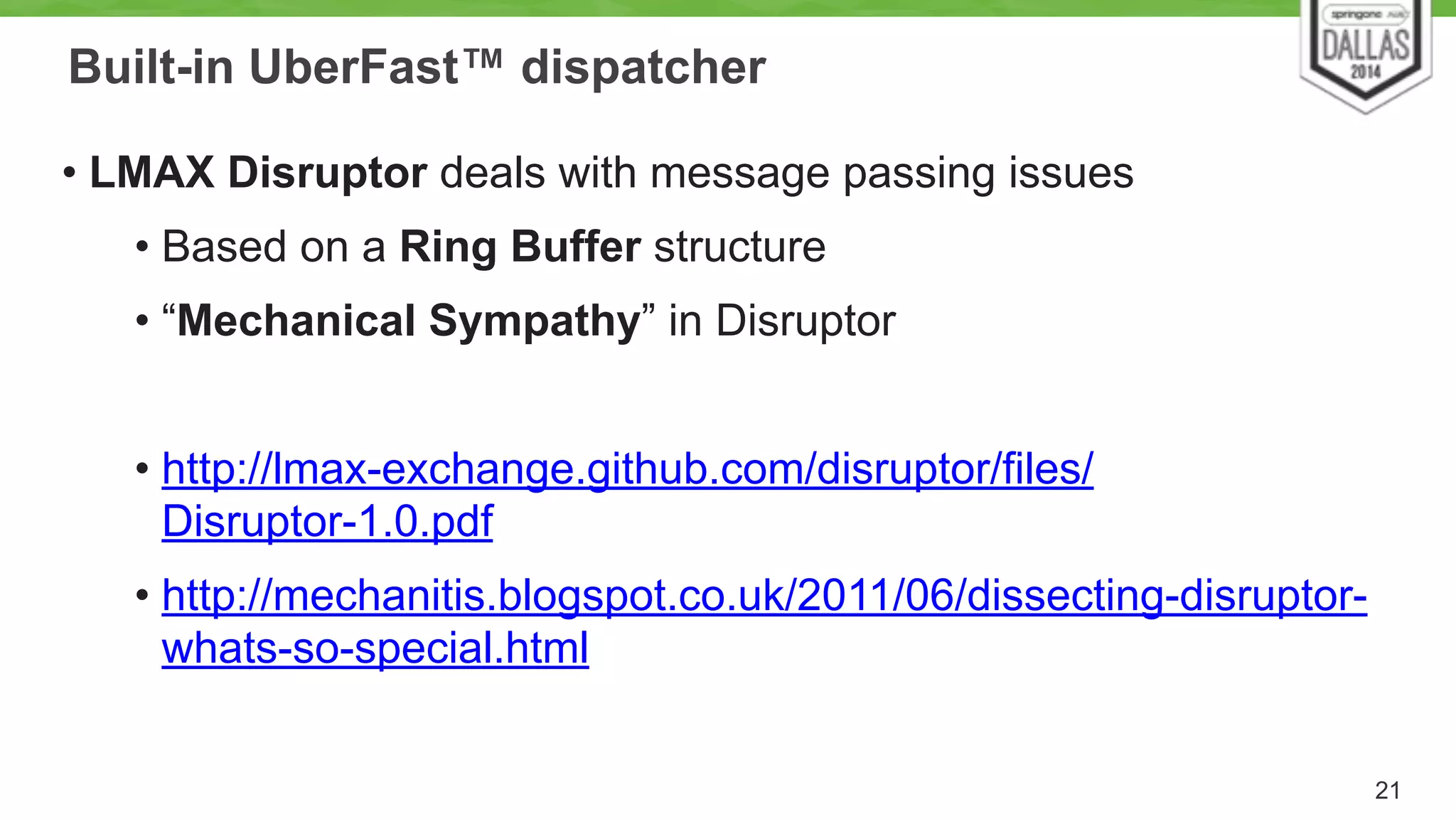 Built-in UberFast™ dispatcher 
• LMAX Disruptor deals with message passing issues 
• Based on a Ring Buffer structure 
• “Mechanical Sympathy” in Disruptor 
! 
• http://lmax-exchange.github.com/disruptor/files/ 
Disruptor-1.0.pdf 
• http://mechanitis.blogspot.co.uk/2011/06/dissecting-disruptor-whats- 
so-special.html 
21 
 