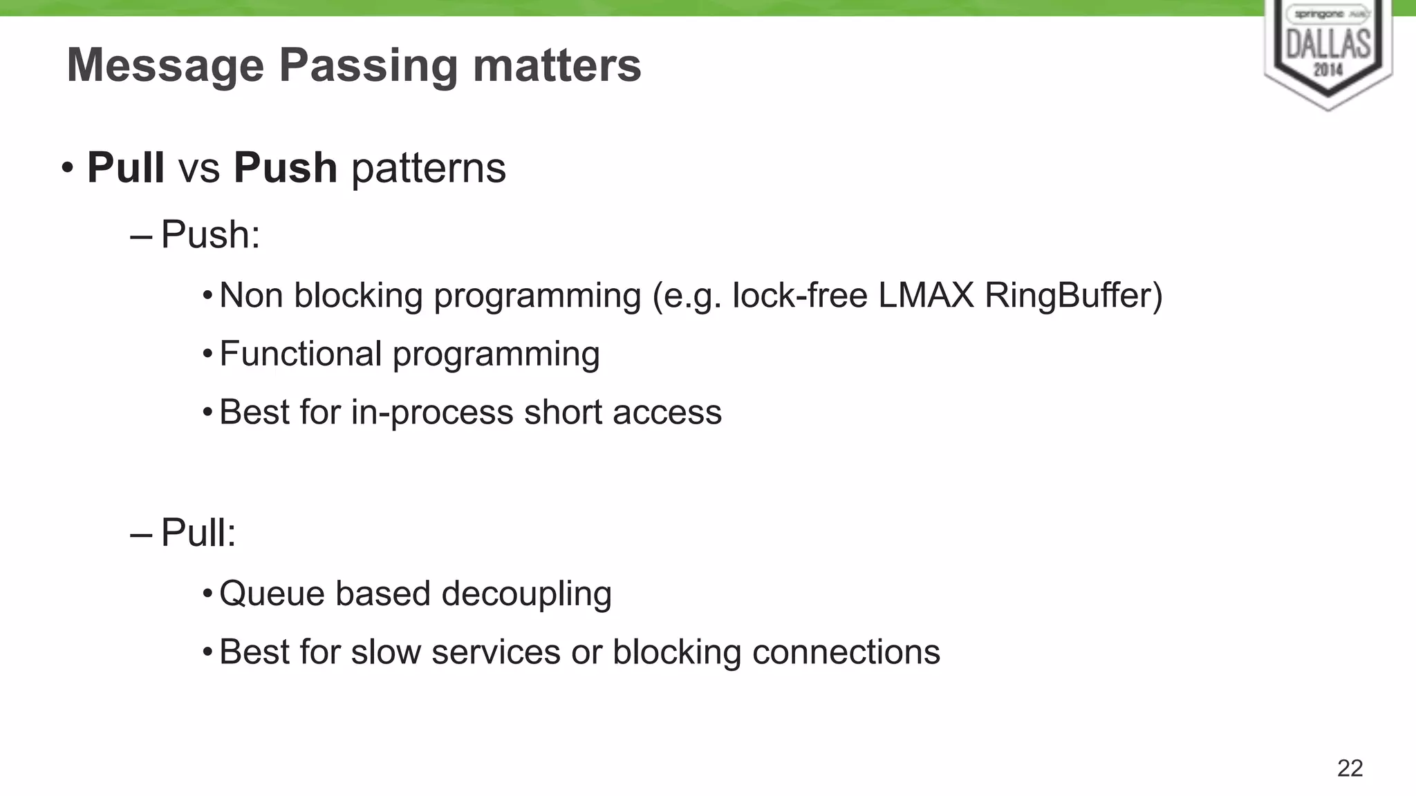Message Passing matters 
• Pull vs Push patterns 
– Push: 
•Non blocking programming (e.g. lock-free LMAX RingBuffer) 
•Functional programming 
•Best for in-process short access 
! 
– Pull: 
•Queue based decoupling 
•Best for slow services or blocking connections 
22 
 