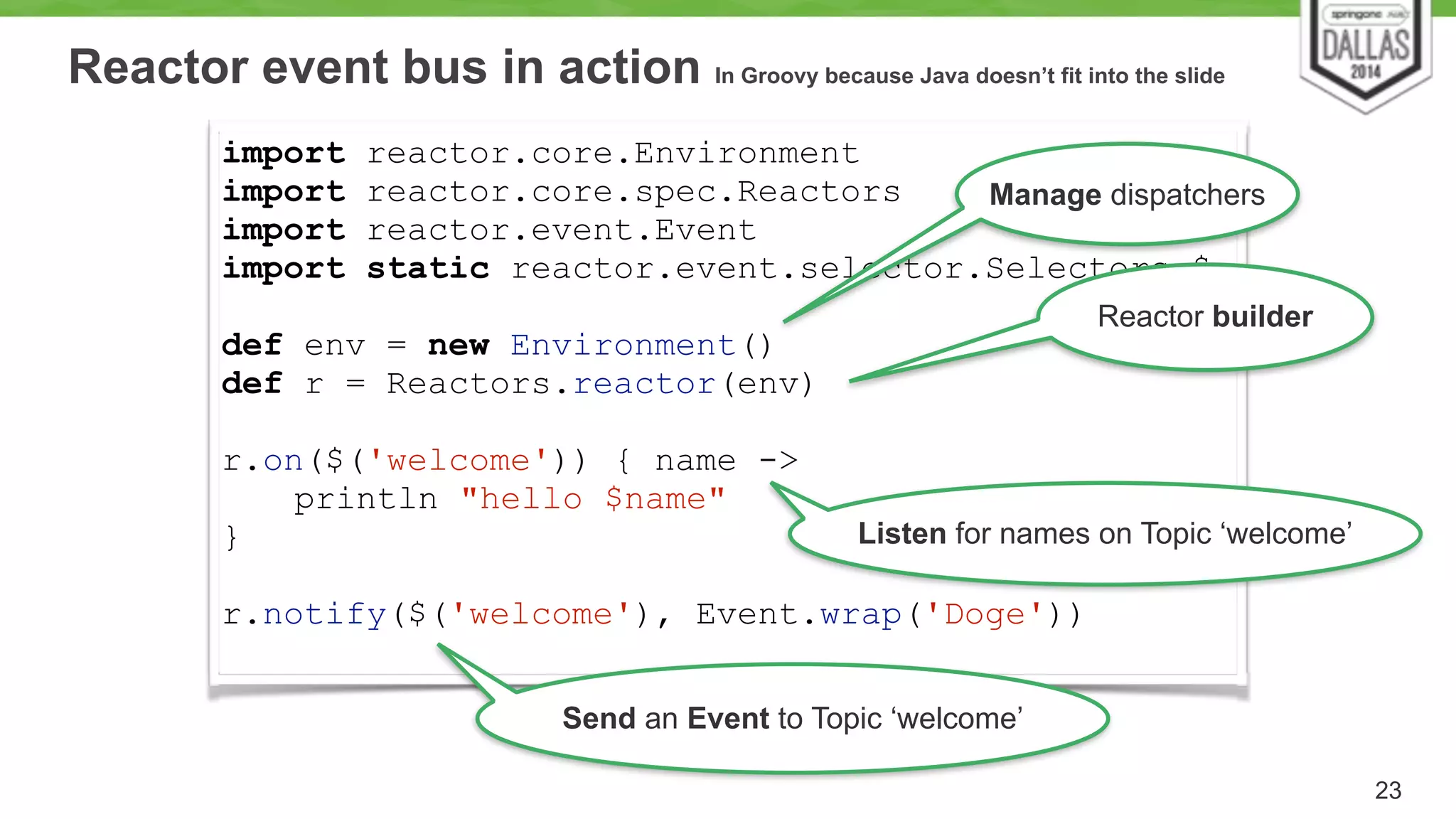 Reactor event bus in action In Groovy because Java doesn’t fit into the slide 
23 
import reactor.core.Environment 
import reactor.core.spec.Reactors 
import reactor.event.Event 
import static reactor.event.selector.Selectors.$ 
! 
def env = new Environment() 
def r = Reactors.reactor(env) 
! 
r.on($('welcome')) { name -> 
println "hello $name" 
Manage dispatchers 
Listen for names on Topic ‘welcome’ 
} 
! 
r.notify($('welcome'), Event.wrap('Doge')) 
Reactor builder 
Send an Event to Topic ‘welcome’ 
 