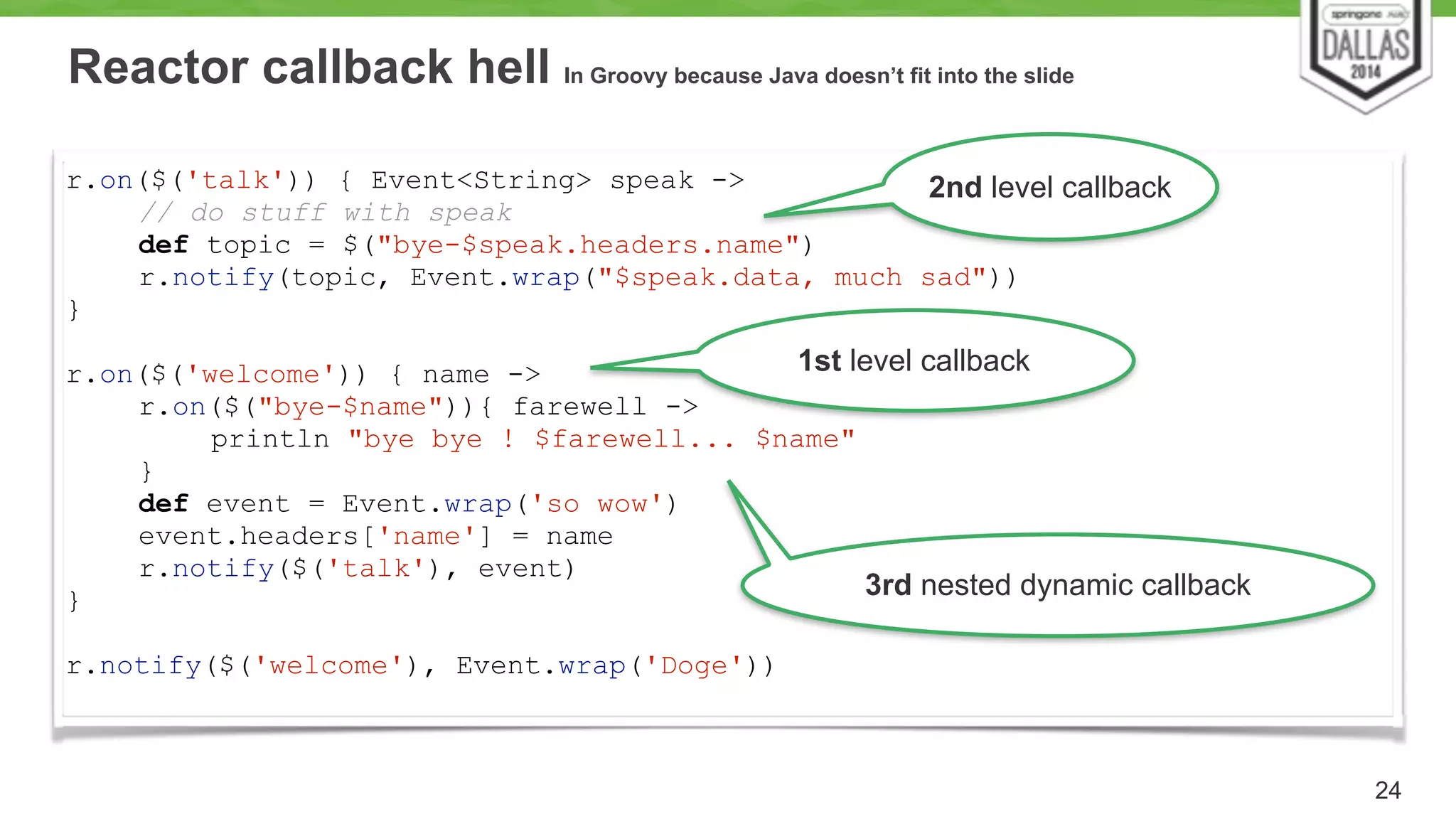Reactor callback hell In Groovy because Java doesn’t fit into the slide 
24 
r.on($('talk')) { Event<String> speak -> 
2nd level callback 
// do stuff with speak 
def topic = $("bye-$speak.headers.name") 
r.notify(topic, Event.wrap("$speak.data, much sad")) 
} 
! 
r.on($('welcome')) { name -> 
r.on($("bye-$name")){ farewell -> 
println "bye bye ! $farewell... $name" 
} 
def event = Event.wrap('so wow') 
event.headers['name'] = name 
r.notify($('talk'), event) 
} 
! 
r.notify($('welcome'), Event.wrap('Doge')) 
1st level callback 
3rd nested dynamic callback 
 