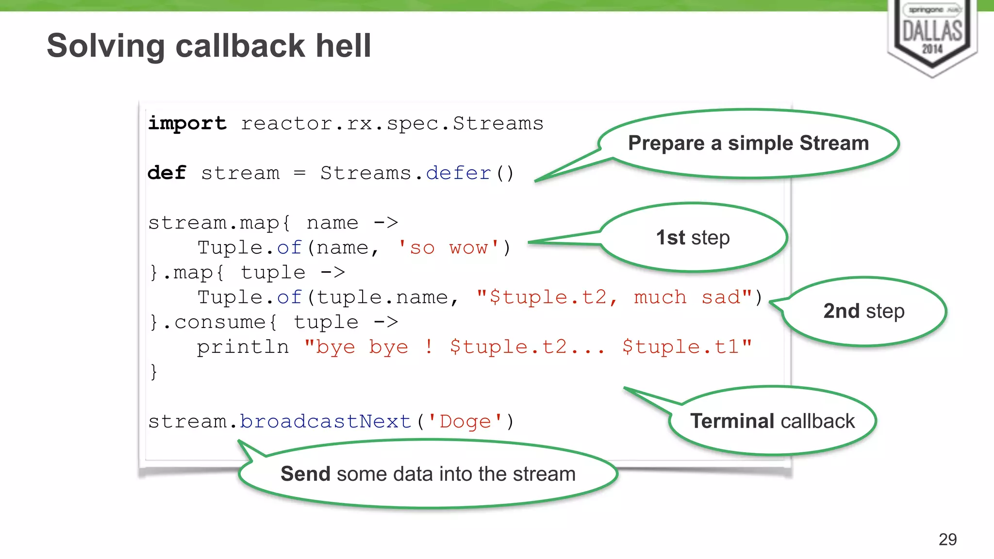 Solving callback hell 
29 
import reactor.rx.spec.Streams 
! 
def stream = Streams.defer() 
! 
stream.map{ name -> 
Tuple.of(name, 'so wow') 
}.map{ tuple -> 
Tuple.of(tuple.name, "$tuple.t2, much sad") 
}.consume{ tuple -> 
println "bye bye ! $tuple.t2... $tuple.t1" 
} 
! 
stream.broadcastNext('Doge') 
Prepare a simple Stream 
1st step 
2nd step 
Terminal callback 
Send some data into the stream 
 