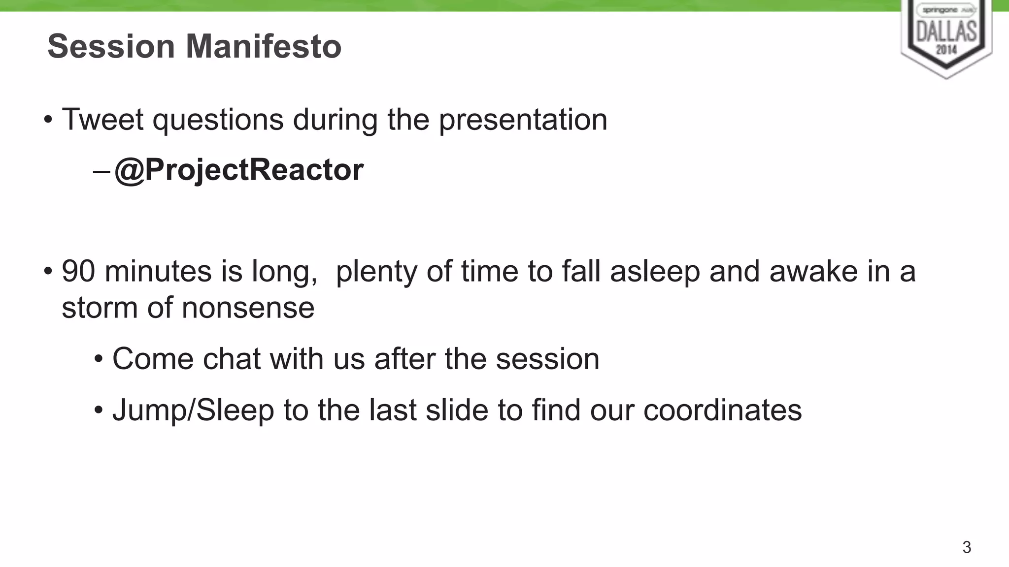 Session Manifesto 
• Tweet questions during the presentation 
–@ProjectReactor 
! 
• 90 minutes is long, plenty of time to fall asleep and awake in a 
storm of nonsense 
• Come chat with us after the session 
• Jump/Sleep to the last slide to find our coordinates 
3 
 