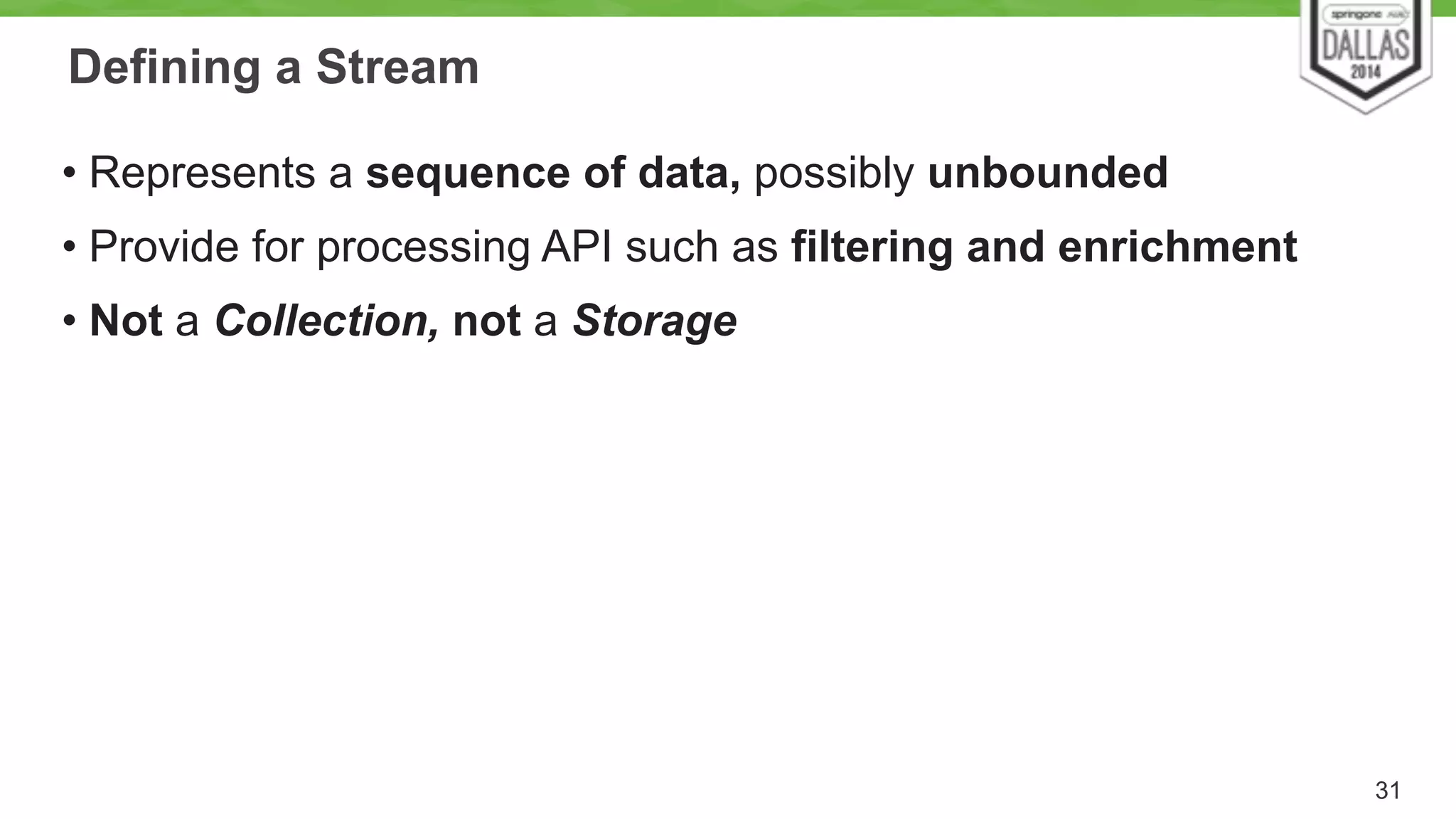 Defining a Stream 
• Represents a sequence of data, possibly unbounded 
• Provide for processing API such as filtering and enrichment 
• Not a Collection, not a Storage 
31 
 