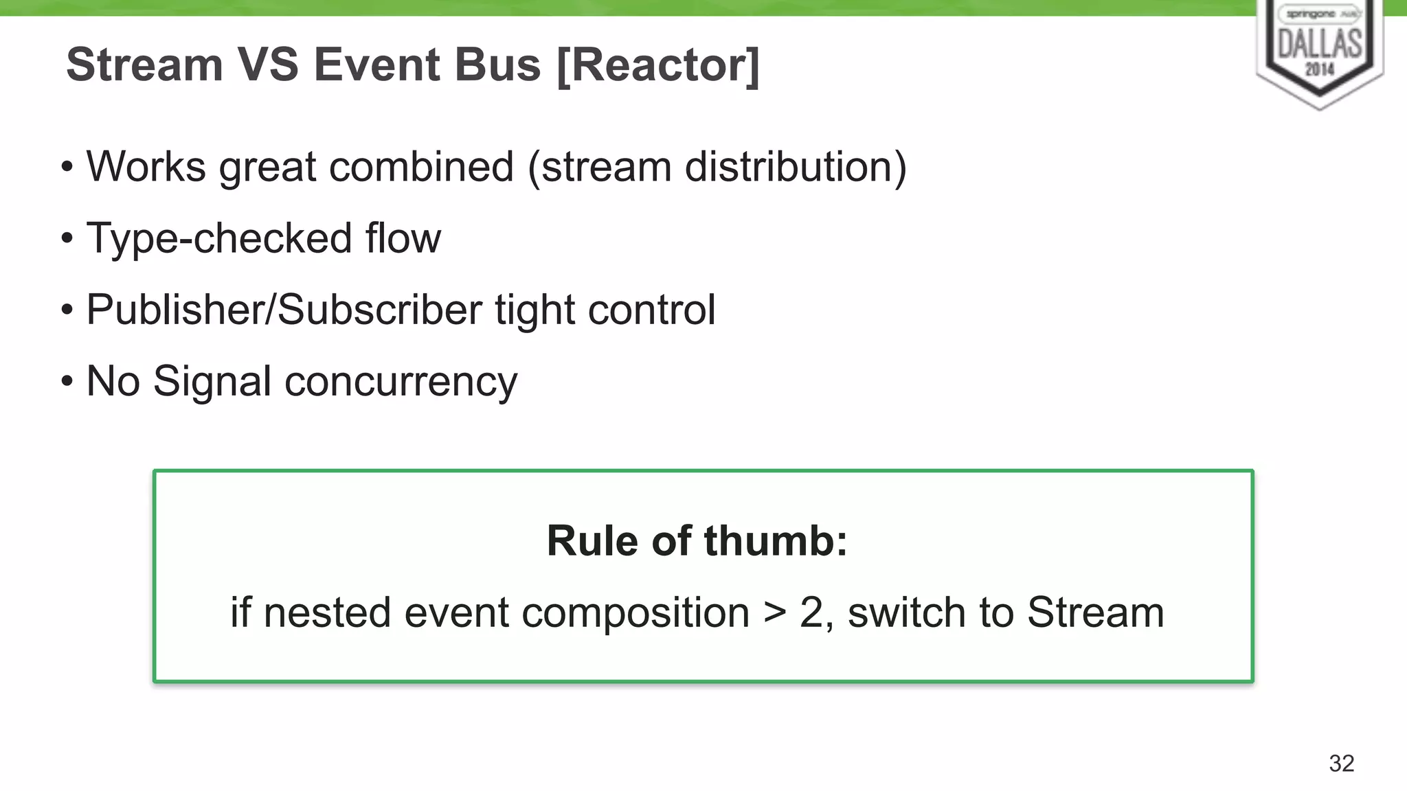 Stream VS Event Bus [Reactor] 
32 
• Works great combined (stream distribution) 
• Type-checked flow 
• Publisher/Subscriber tight control 
• No Signal concurrency 
Rule of thumb: 
if nested event composition > 2, switch to Stream 
 