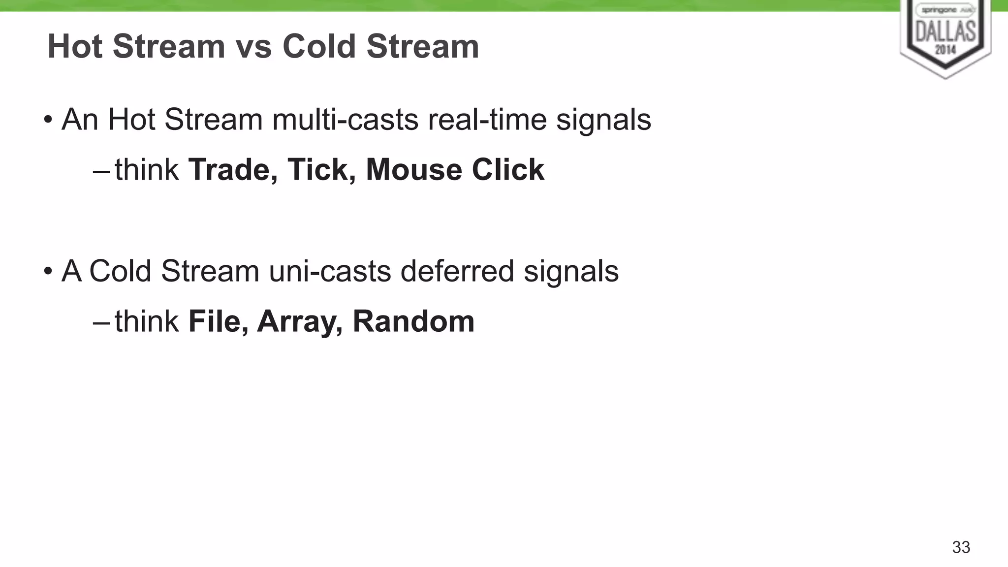 Hot Stream vs Cold Stream 
• An Hot Stream multi-casts real-time signals 
–think Trade, Tick, Mouse Click 
! 
• A Cold Stream uni-casts deferred signals 
–think File, Array, Random 
33 
 