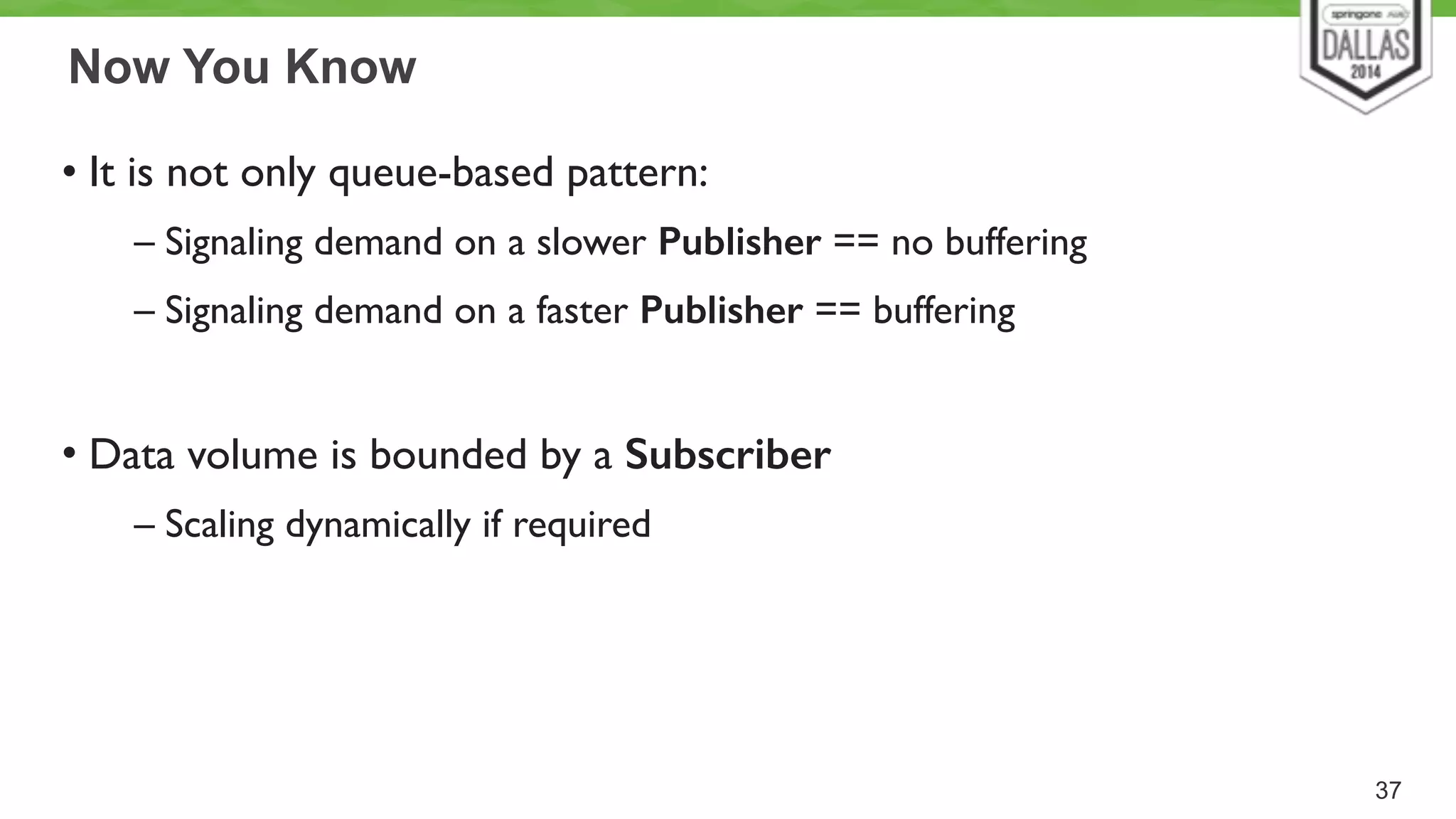 Now You Know 
• It is not only queue-based pattern: 
– Signaling demand on a slower Publisher == no buffering 
– Signaling demand on a faster Publisher == buffering 
! 
• Data volume is bounded by a Subscriber 
– Scaling dynamically if required 
37 
 