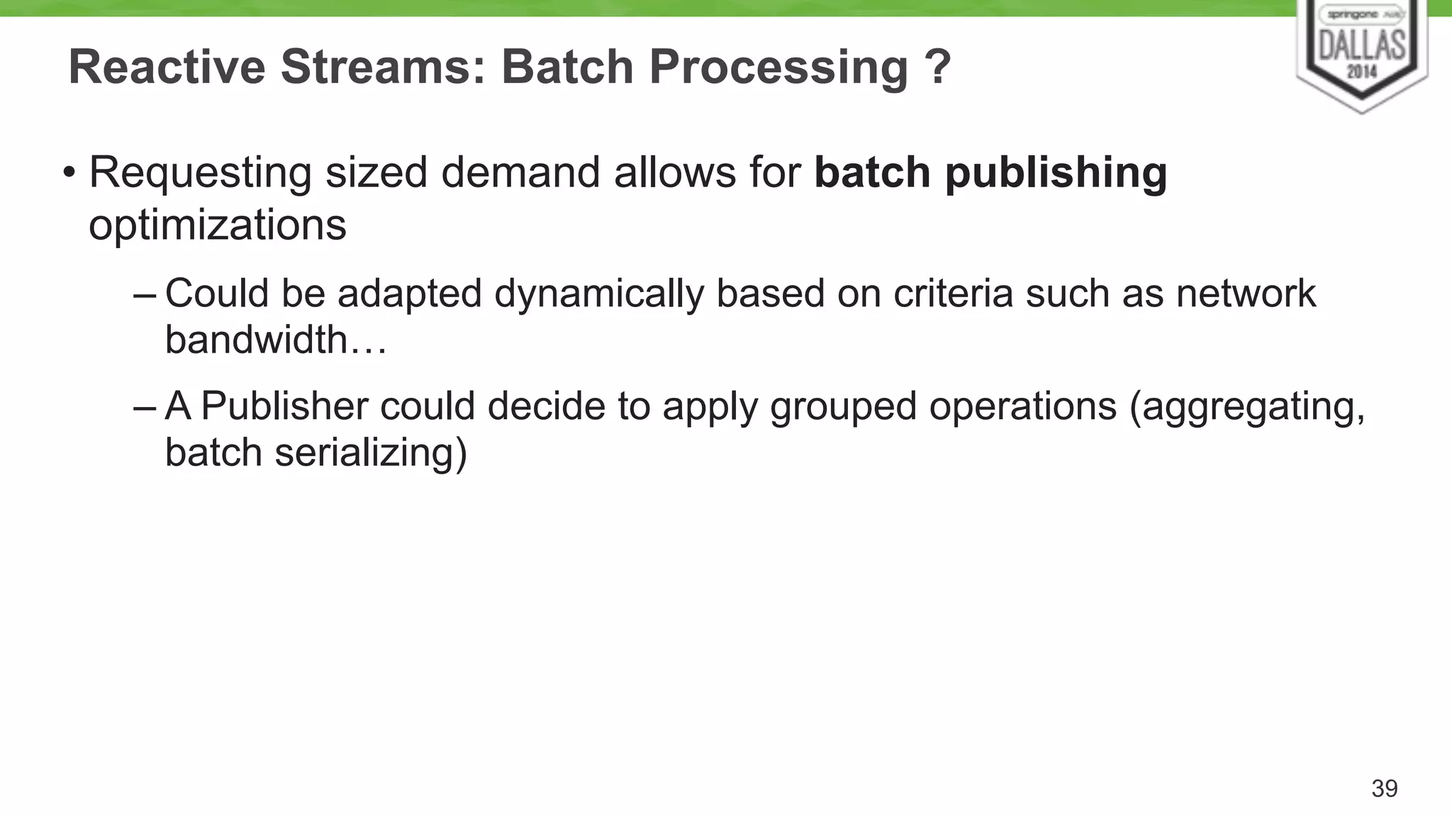 Reactive Streams: Batch Processing ? 
• Requesting sized demand allows for batch publishing 
optimizations 
– Could be adapted dynamically based on criteria such as network 
bandwidth… 
– A Publisher could decide to apply grouped operations (aggregating, 
batch serializing) 
39 
 