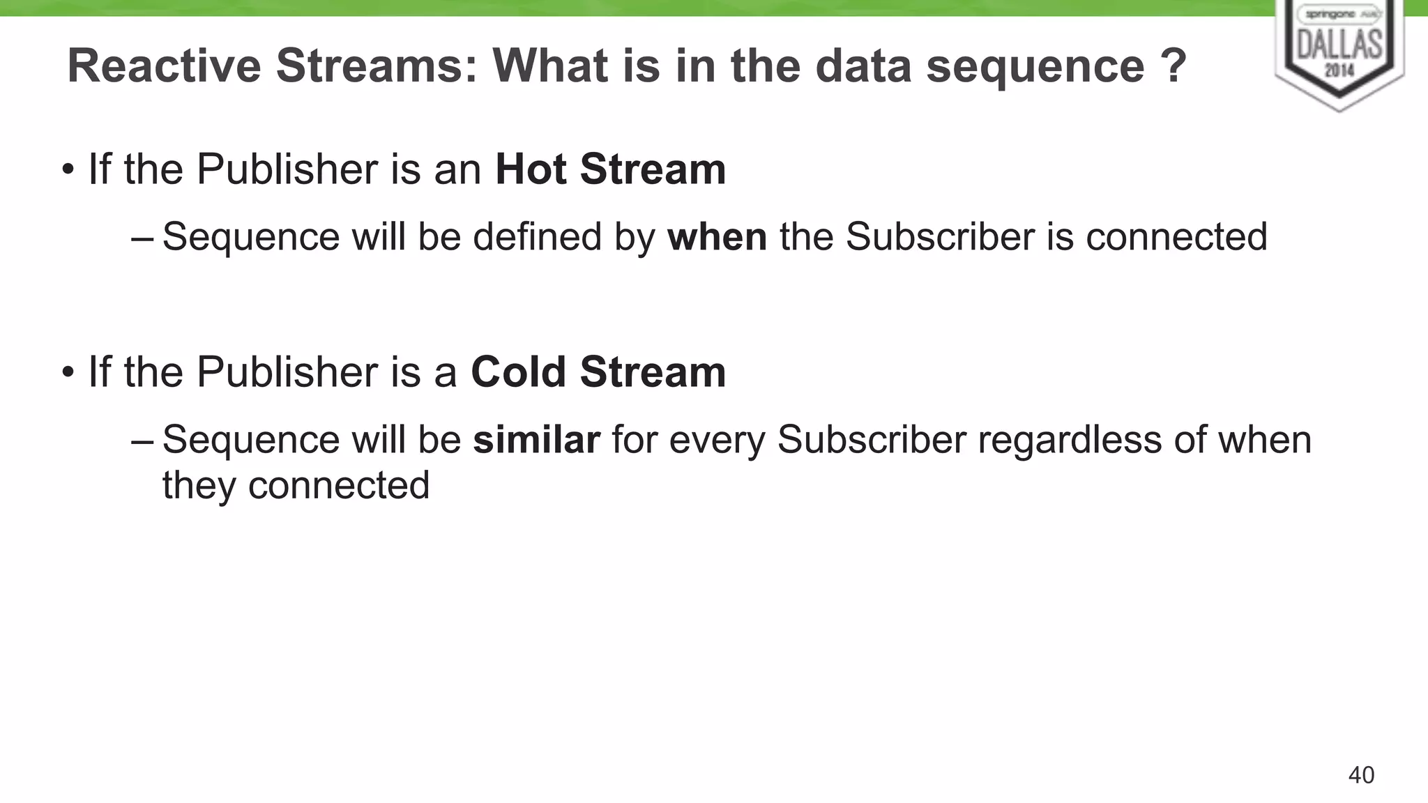 Reactive Streams: What is in the data sequence ? 
• If the Publisher is an Hot Stream 
– Sequence will be defined by when the Subscriber is connected 
! 
• If the Publisher is a Cold Stream 
– Sequence will be similar for every Subscriber regardless of when 
they connected 
40 
 