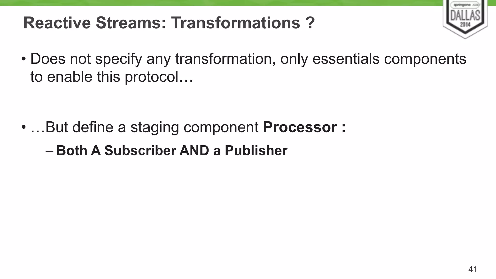 Reactive Streams: Transformations ? 
• Does not specify any transformation, only essentials components 
to enable this protocol… 
! 
• …But define a staging component Processor : 
– Both A Subscriber AND a Publisher 
41 
 