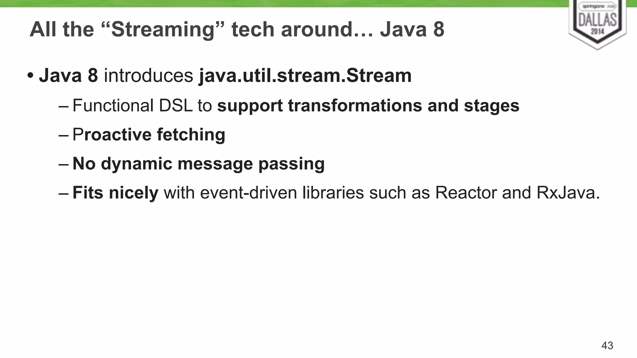 All the “Streaming” tech around… Java 8 
• Java 8 introduces java.util.stream.Stream 
– Functional DSL to support transformations and stages 
– Proactive fetching 
– No dynamic message passing 
– Fits nicely with event-driven libraries such as Reactor and RxJava. 
43 
 
