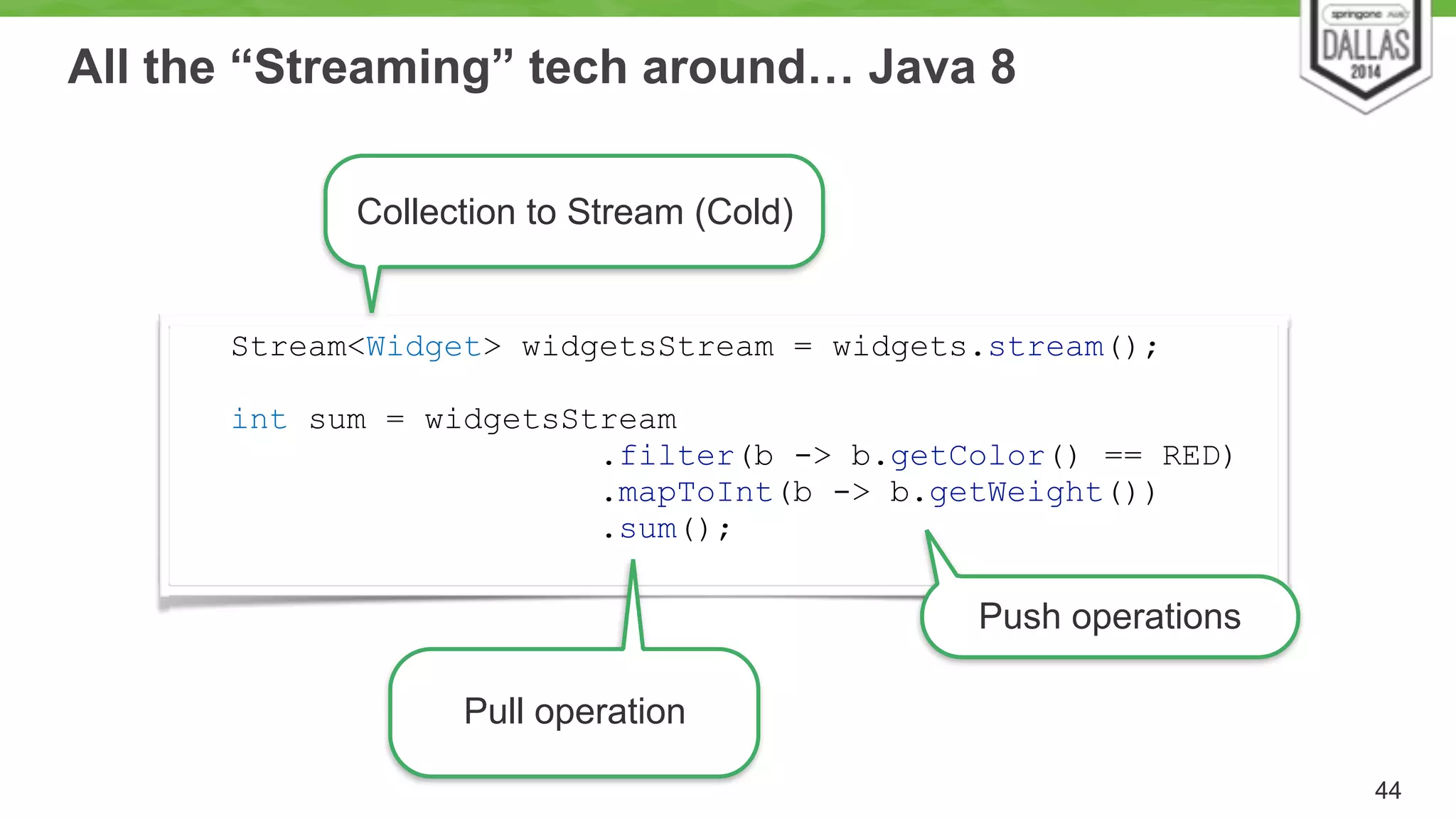 All the “Streaming” tech around… Java 8 
44 
Stream<Widget> widgetsStream = widgets.stream(); 
! 
int sum = widgetsStream 
.filter(b -> b.getColor() == RED) 
.mapToInt(b -> b.getWeight()) 
.sum(); 
Pull operation 
Push operations 
Collection to Stream (Cold) 
 