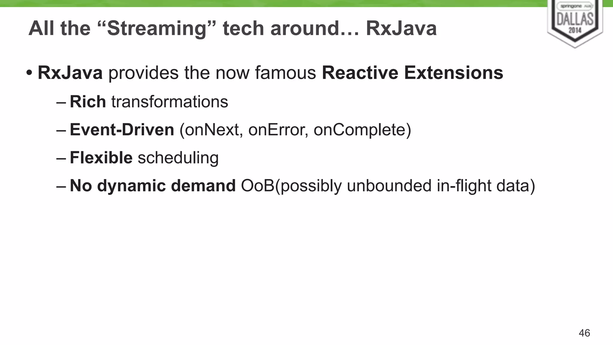 All the “Streaming” tech around… RxJava 
• RxJava provides the now famous Reactive Extensions 
– Rich transformations 
– Event-Driven (onNext, onError, onComplete) 
– Flexible scheduling 
– No dynamic demand OoB(possibly unbounded in-flight data) 
46 
 