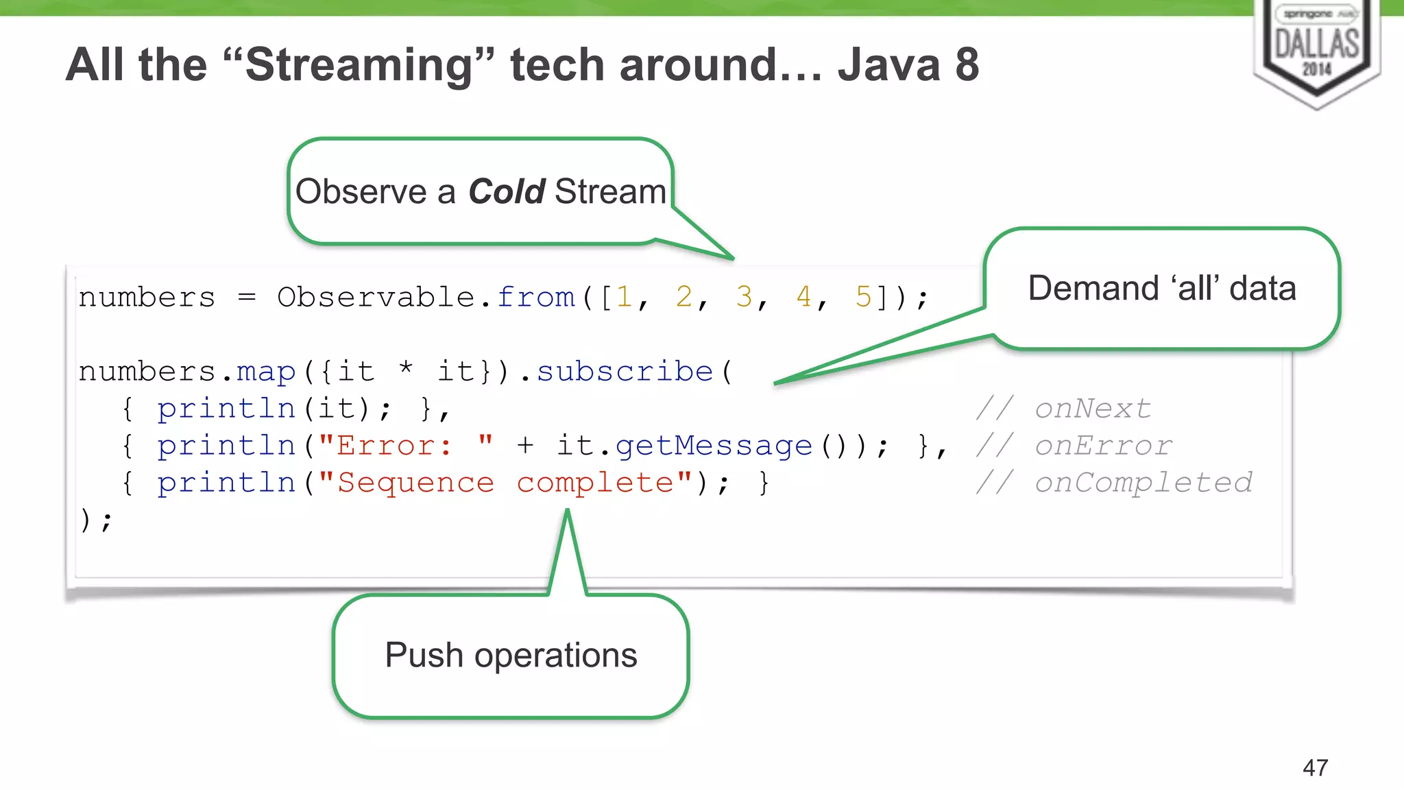 All the “Streaming” tech around… Java 8 
47 
Observe a Cold Stream 
numbers = Observable.from([1, 2, 3, 4, 5]); 
! 
numbers.map({it * it}).subscribe( 
{ println(it); }, // onNext 
{ println("Error: " + it.getMessage()); }, // onError 
{ println("Sequence complete"); } // onCompleted 
); 
Push operations 
Demand ‘all’ data 
 