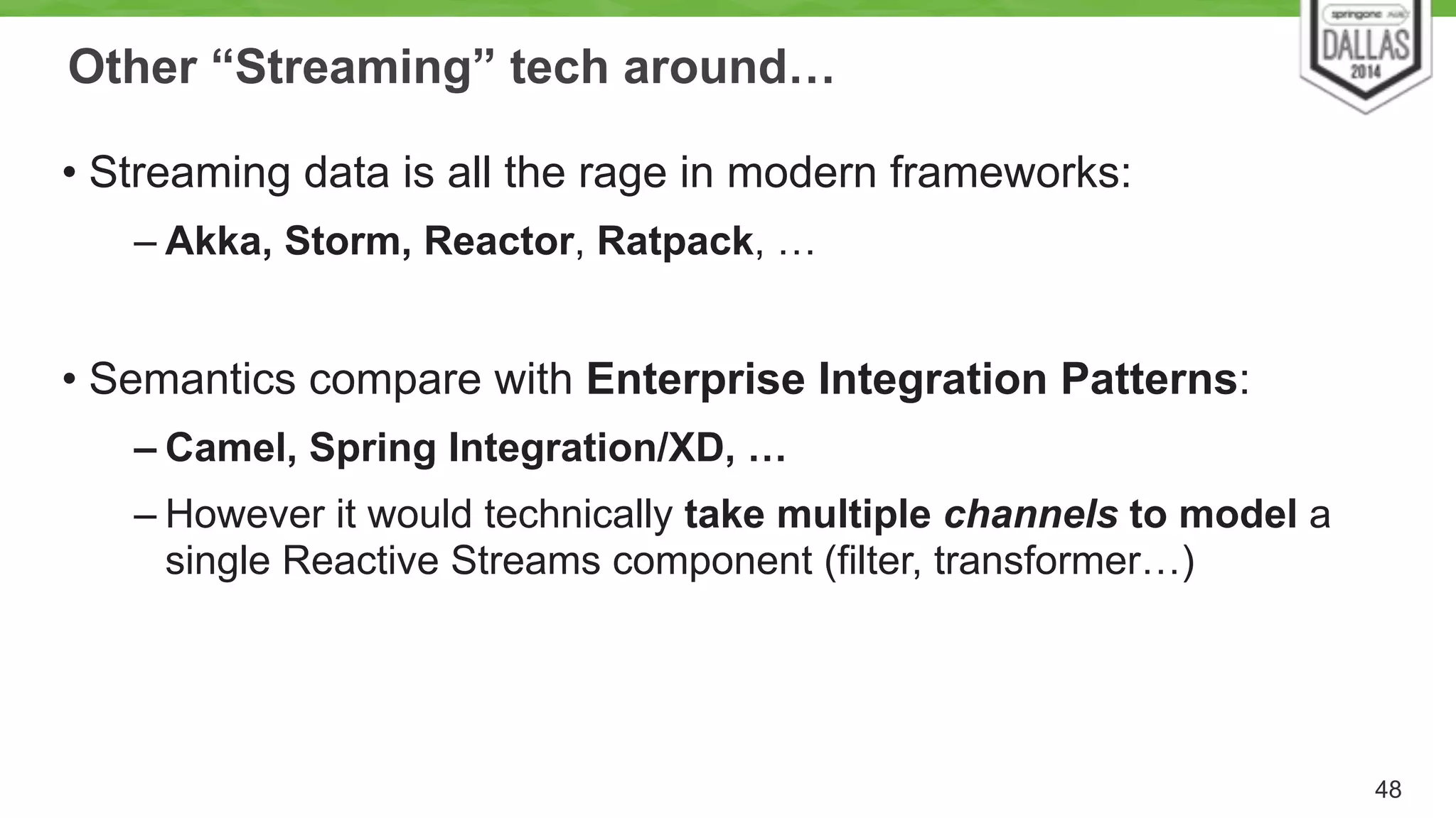 Other “Streaming” tech around… 
• Streaming data is all the rage in modern frameworks: 
– Akka, Storm, Reactor, Ratpack, … 
! 
• Semantics compare with Enterprise Integration Patterns: 
– Camel, Spring Integration/XD, … 
– However it would technically take multiple channels to model a 
single Reactive Streams component (filter, transformer…) 
48 
 
