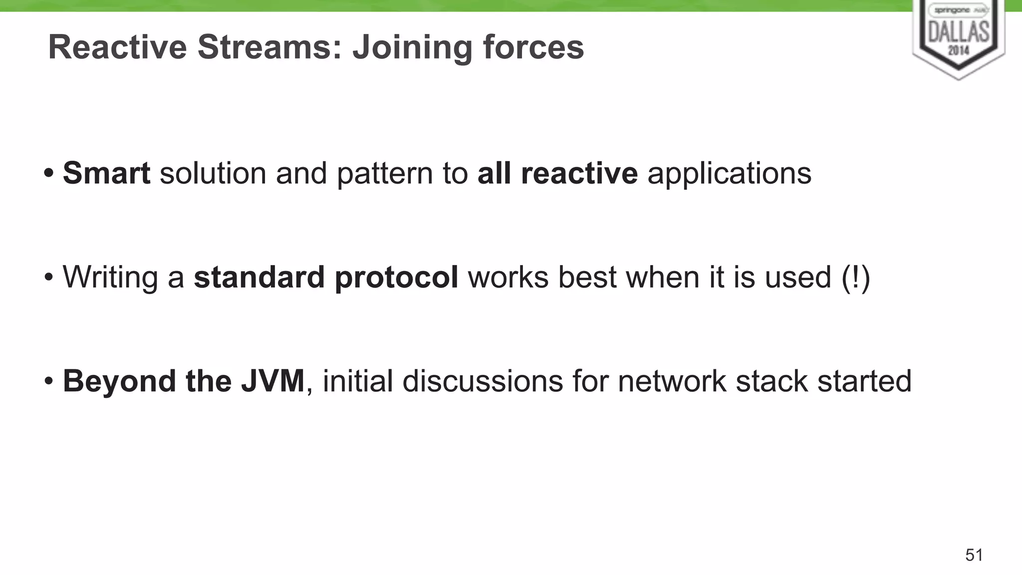Reactive Streams: Joining forces 
! 
• Smart solution and pattern to all reactive applications 
! 
• Writing a standard protocol works best when it is used (!) 
! 
• Beyond the JVM, initial discussions for network stack started 
51 
 