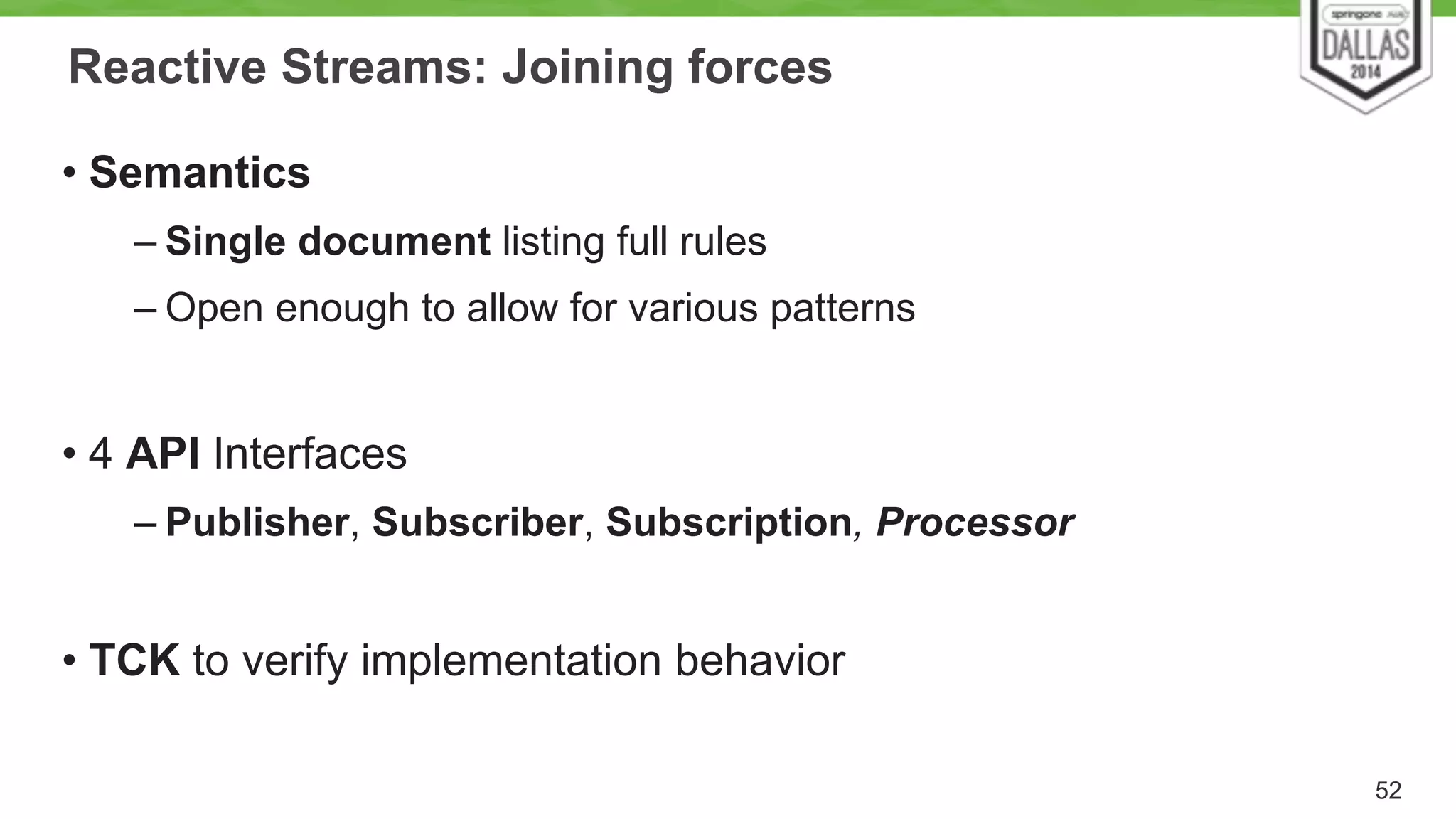 Reactive Streams: Joining forces 
• Semantics 
– Single document listing full rules 
– Open enough to allow for various patterns 
! 
• 4 API Interfaces 
– Publisher, Subscriber, Subscription, Processor 
! 
• TCK to verify implementation behavior 
52 
 