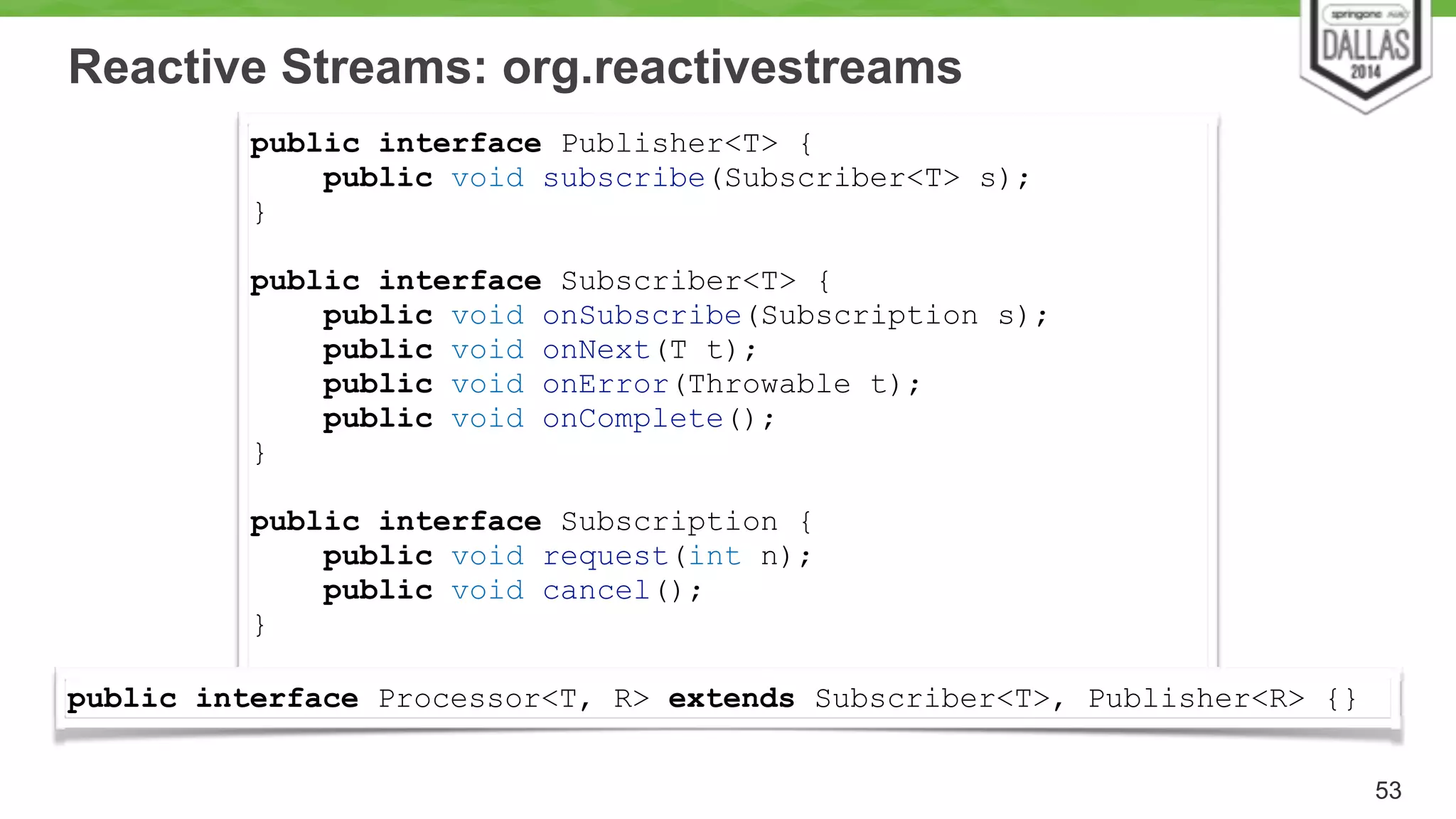 Reactive Streams: org.reactivestreams 
53 
public interface Publisher<T> { 
public void subscribe(Subscriber<T> s); 
} 
! 
public interface Subscriber<T> { 
public void onSubscribe(Subscription s); 
public void onNext(T t); 
public void onError(Throwable t); 
public void onComplete(); 
} 
! 
public interface Subscription { 
public void request(int n); 
public void cancel(); 
} 
public interface Processor<T, R> extends Subscriber<T>, Publisher<R> {} 
 