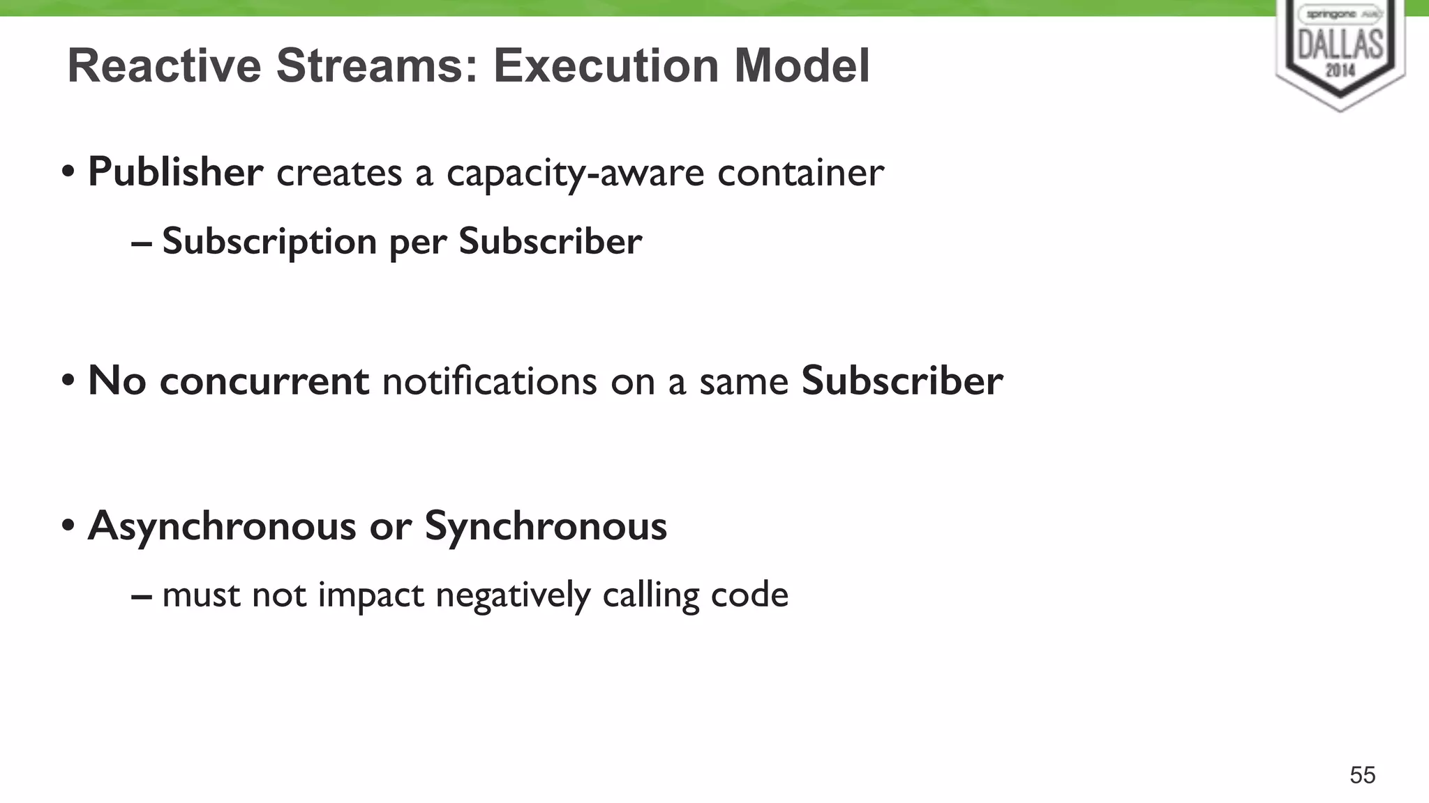 Reactive Streams: Execution Model 
• Publisher creates a capacity-aware container 
– Subscription per Subscriber 
! 
• No concurrent notifications on a same Subscriber 
! 
• Asynchronous or Synchronous 
– must not impact negatively calling code 
55 
 