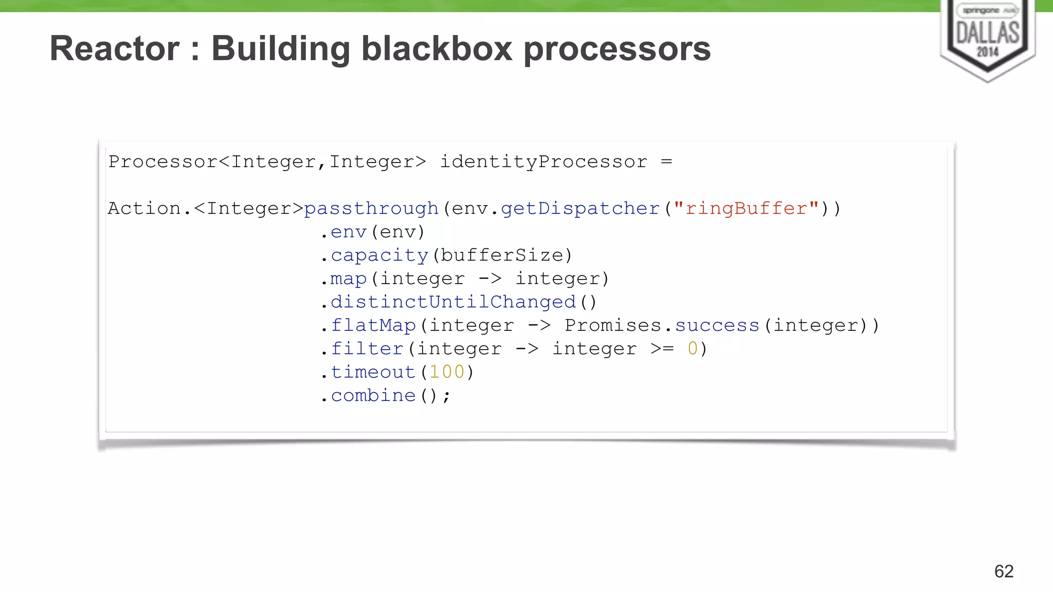 Reactor : Building blackbox processors 
62 
Processor<Integer,Integer> identityProcessor = 
Action.<Integer>passthrough(env.getDispatcher("ringBuffer")) 
.env(env) 
.capacity(bufferSize) 
.map(integer -> integer) 
.distinctUntilChanged() 
.flatMap(integer -> Promises.success(integer)) 
.filter(integer -> integer >= 0) 
.timeout(100) 
.combine(); 
 
