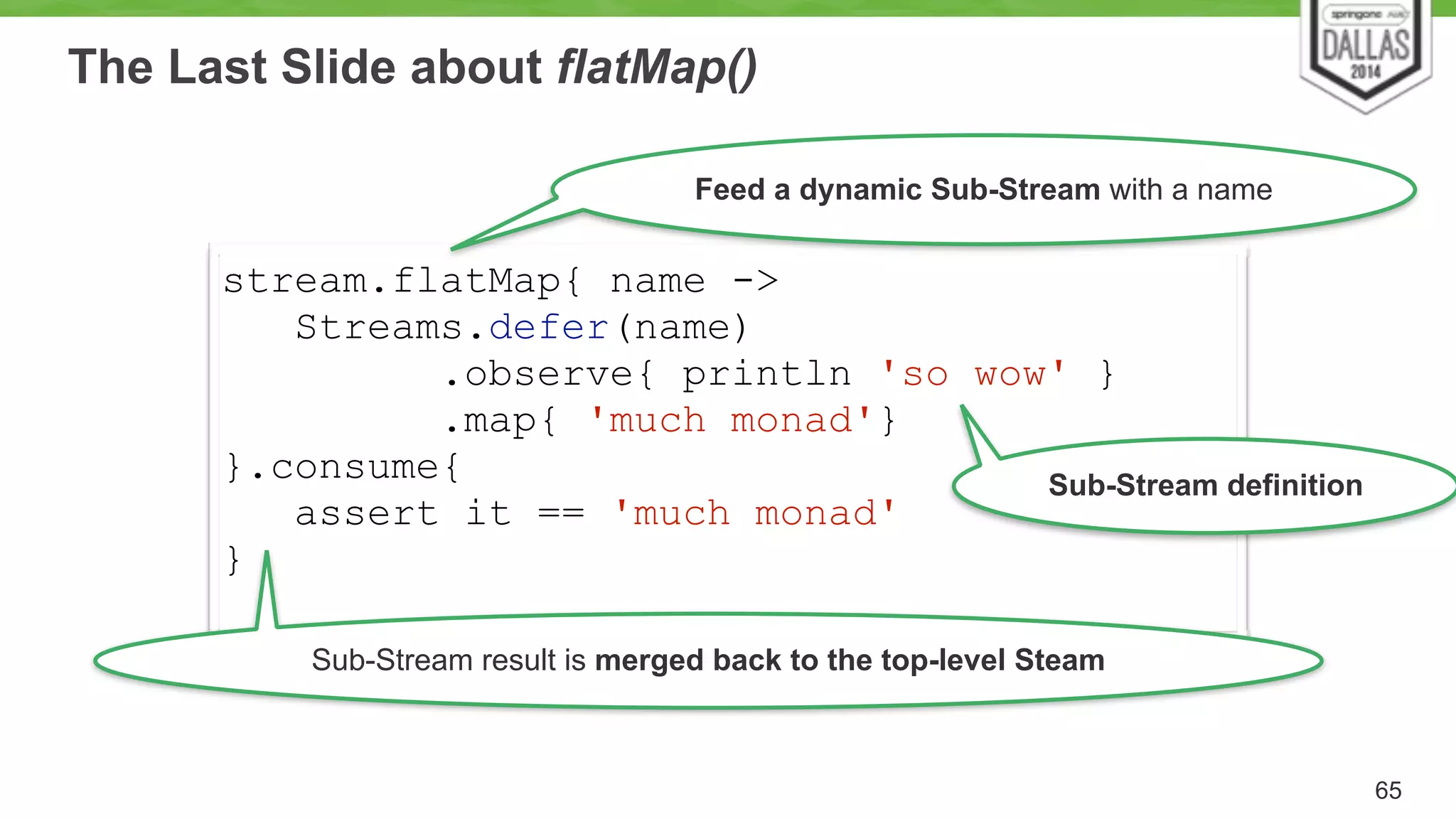 The Last Slide about flatMap() 
65 
stream.flatMap{ name -> 
Streams.defer(name) 
.observe{ println 'so wow' } 
.map{ 'much monad'} 
}.consume{ 
assert it == 'much monad' 
} 
Feed a dynamic Sub-Stream with a name 
Sub-Stream definition 
Sub-Stream result is merged back to the top-level Steam 
 