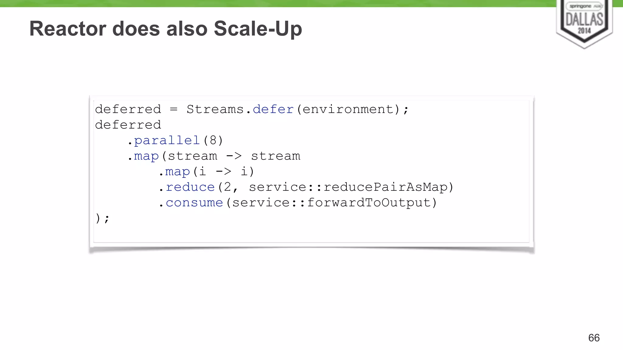 Reactor does also Scale-Up 
66 
deferred = Streams.defer(environment); 
deferred 
.parallel(8) 
.map(stream -> stream 
.map(i -> i) 
.reduce(2, service::reducePairAsMap) 
.consume(service::forwardToOutput) 
); 
 