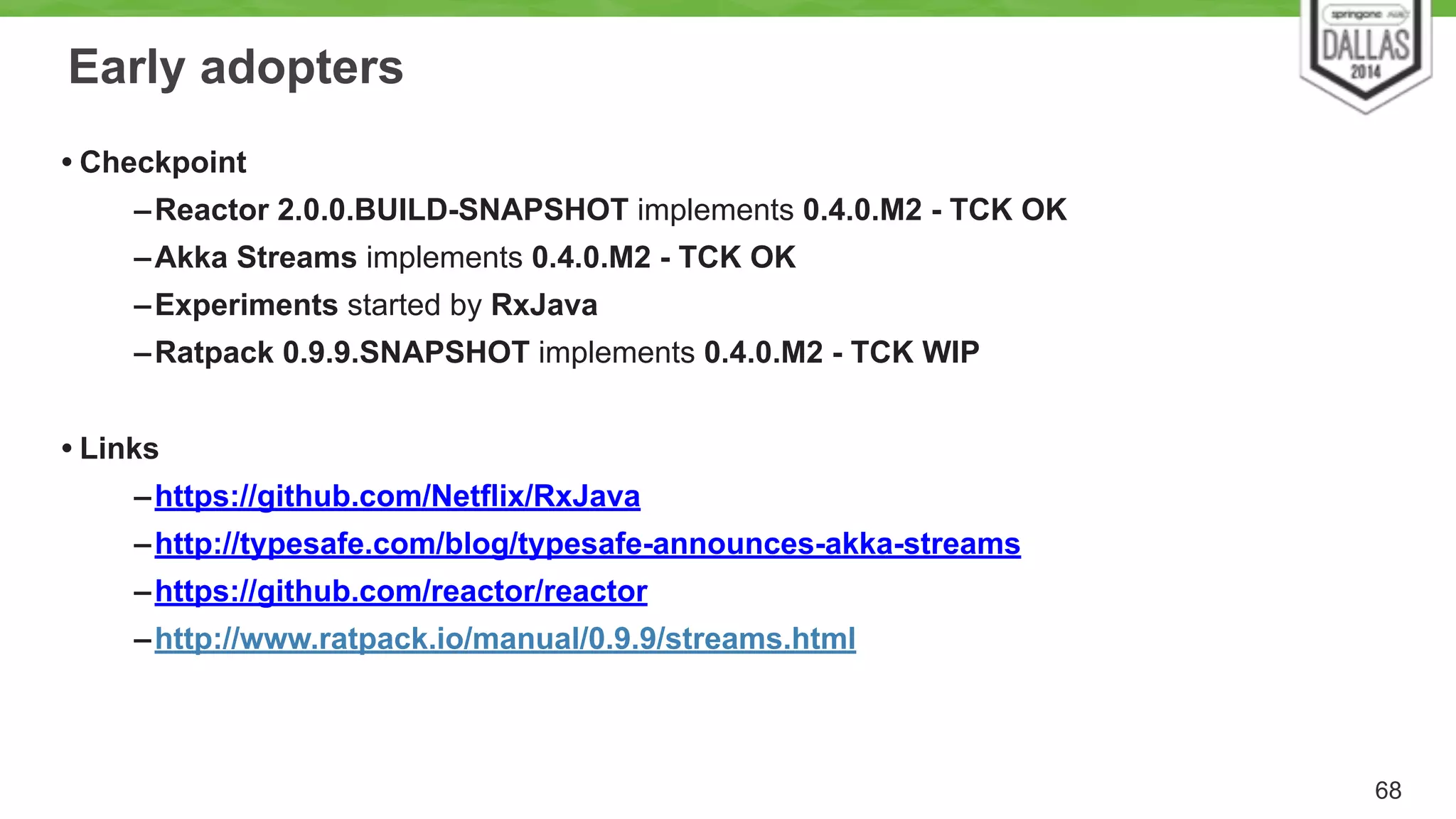 Early adopters 
• Checkpoint 
–Reactor 2.0.0.BUILD-SNAPSHOT implements 0.4.0.M2 - TCK OK 
–Akka Streams implements 0.4.0.M2 - TCK OK 
–Experiments started by RxJava 
–Ratpack 0.9.9.SNAPSHOT implements 0.4.0.M2 - TCK WIP 
! 
• Links 
–https://github.com/Netflix/RxJava 
–http://typesafe.com/blog/typesafe-announces-akka-streams 
–https://github.com/reactor/reactor 
–http://www.ratpack.io/manual/0.9.9/streams.html 
68 
 