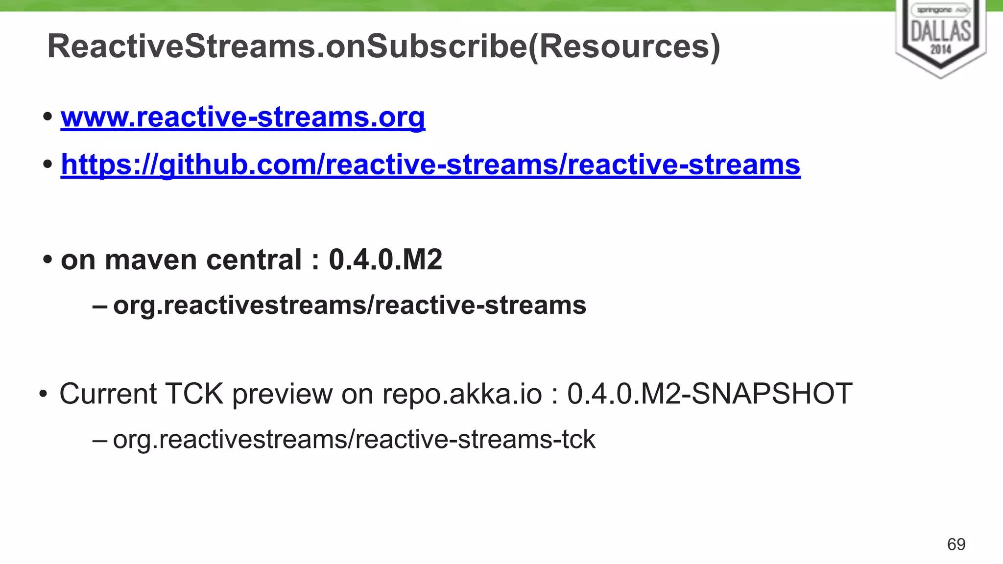 ReactiveStreams.onSubscribe(Resources) 
• www.reactive-streams.org 
• https://github.com/reactive-streams/reactive-streams 
! 
• on maven central : 0.4.0.M2 
– org.reactivestreams/reactive-streams 
! 
• Current TCK preview on repo.akka.io : 0.4.0.M2-SNAPSHOT 
– org.reactivestreams/reactive-streams-tck 
69 
 