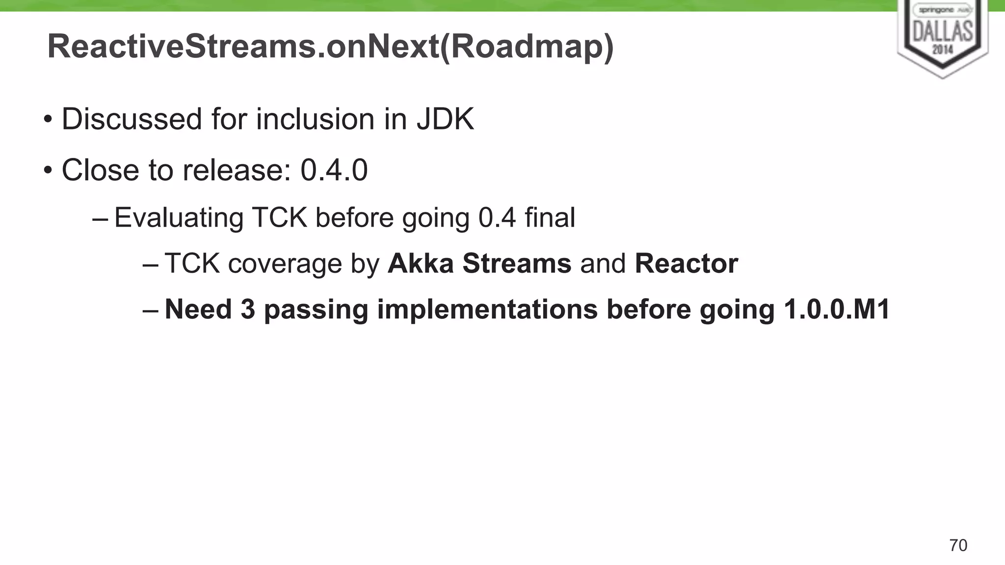 ReactiveStreams.onNext(Roadmap) 
• Discussed for inclusion in JDK 
• Close to release: 0.4.0 
– Evaluating TCK before going 0.4 final 
– TCK coverage by Akka Streams and Reactor 
– Need 3 passing implementations before going 1.0.0.M1 
70 
 