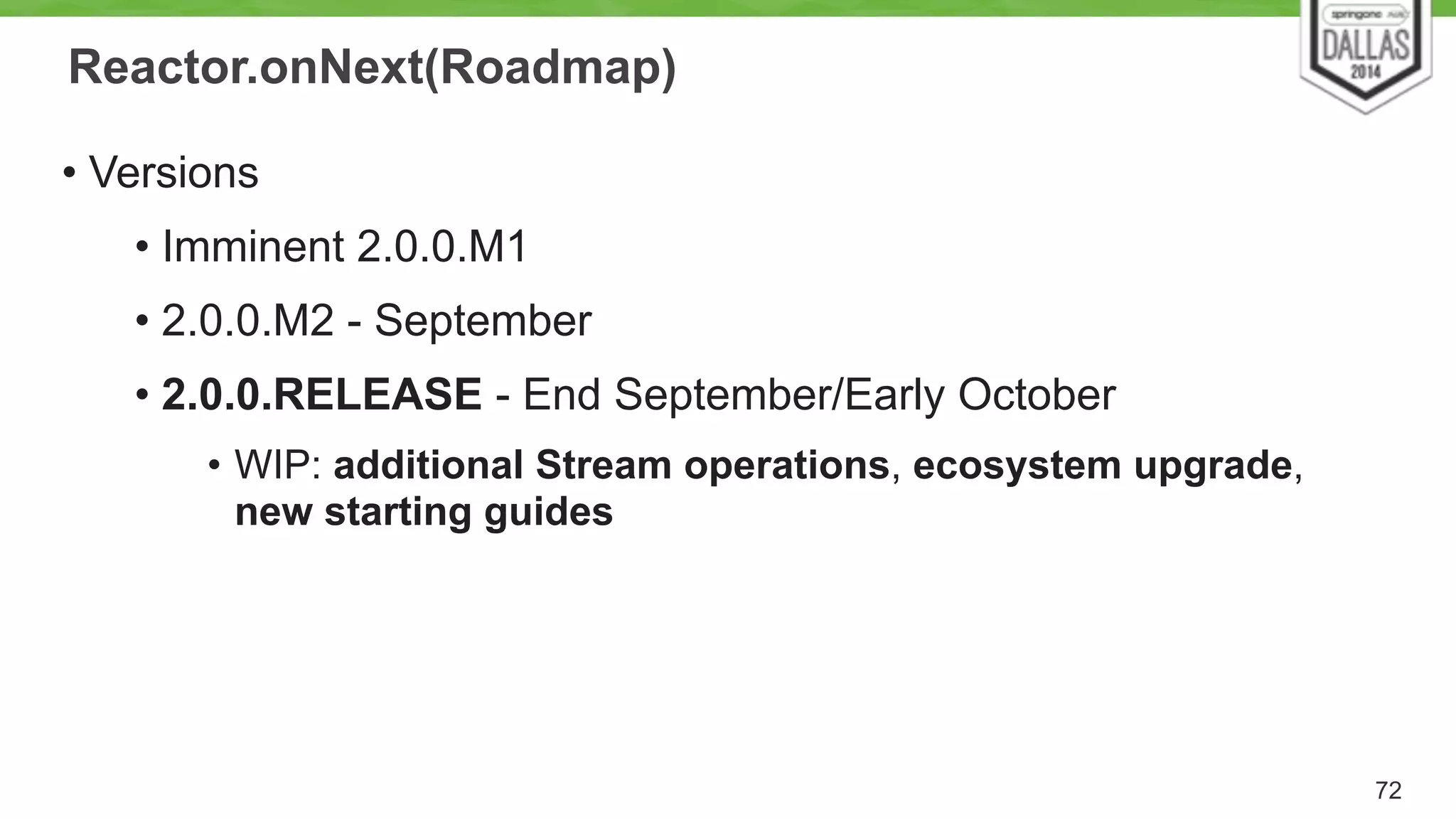 Reactor.onNext(Roadmap) 
• Versions 
• Imminent 2.0.0.M1 
• 2.0.0.M2 - September 
• 2.0.0.RELEASE - End September/Early October 
• WIP: additional Stream operations, ecosystem upgrade, 
new starting guides 
72 
 