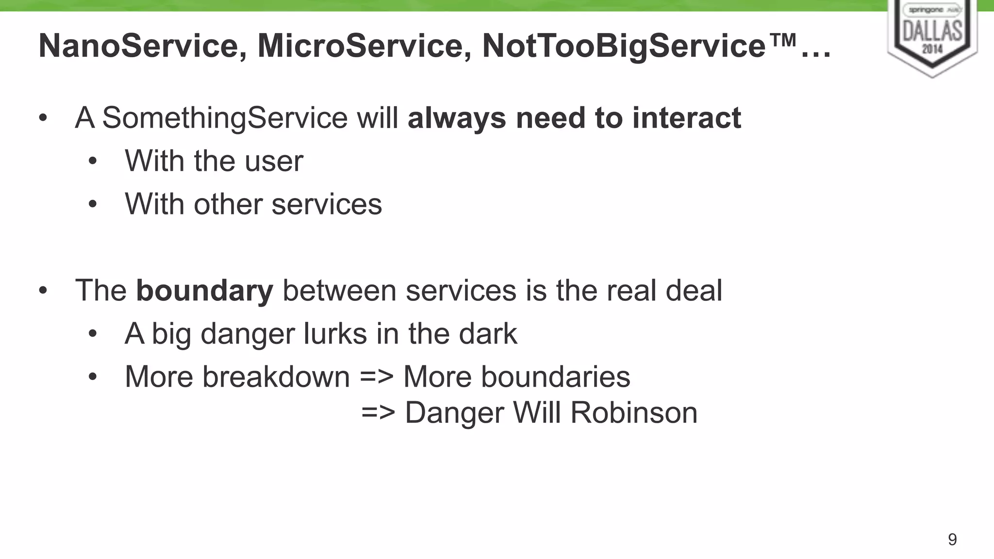 NanoService, MicroService, NotTooBigService™… 
9 
• A SomethingService will always need to interact 
• With the user 
• With other services 
! 
• The boundary between services is the real deal 
• A big danger lurks in the dark 
• More breakdown => More boundaries 
=> Danger Will Robinson 
 