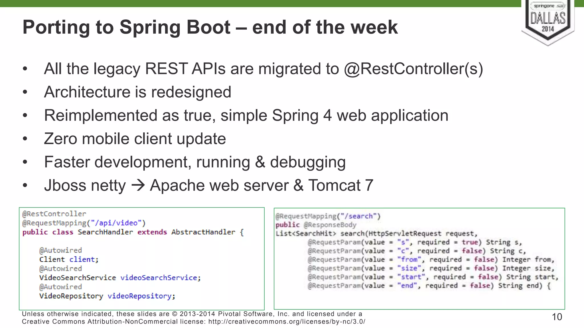 Porting to Spring Boot – end of the week 
• All the legacy REST APIs are migrated to @RestController(s) 
• Architecture is redesigned 
• Reimplemented as true, simple Spring 4 web application 
• Zero mobile client update 
• Faster development, running & debugging 
• Jboss netty  Apache web server & Tomcat 7 
Unless otherwise indicated, these slides are © 2013-2014 Pivotal Sof tware, Inc. and licensed under a 
Creat ive Commons At tribut ion-NonCommercial license: ht tp: / /creat ivecommons.org/ licenses/by-nc/3.0/ 
10 
 
