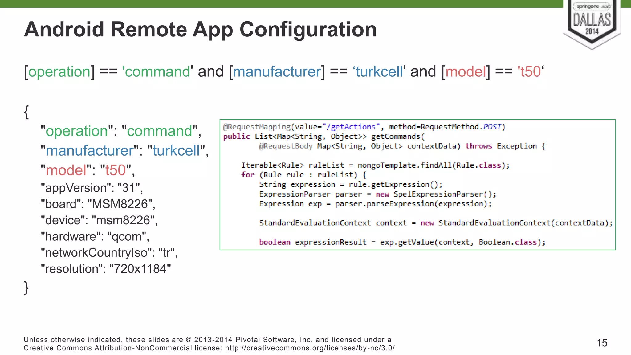 Android Remote App Configuration 
[operation] == 'command' and [manufacturer] == ‘turkcell' and [model] == 't50‘ 
{ 
"operation": "command", 
"manufacturer": "turkcell", 
"model": "t50", 
"appVersion": "31", 
"board": "MSM8226", 
"device": "msm8226", 
"hardware": "qcom", 
"networkCountryIso": "tr", 
"resolution": "720x1184" 
} 
Unless otherwise indicated, these slides are © 2013-2014 Pivotal Sof tware, Inc. and licensed under a 
Creat ive Commons At tribut ion-NonCommercial license: ht tp: / /creat ivecommons.org/ licenses/by-nc/3.0/ 
15 
 
