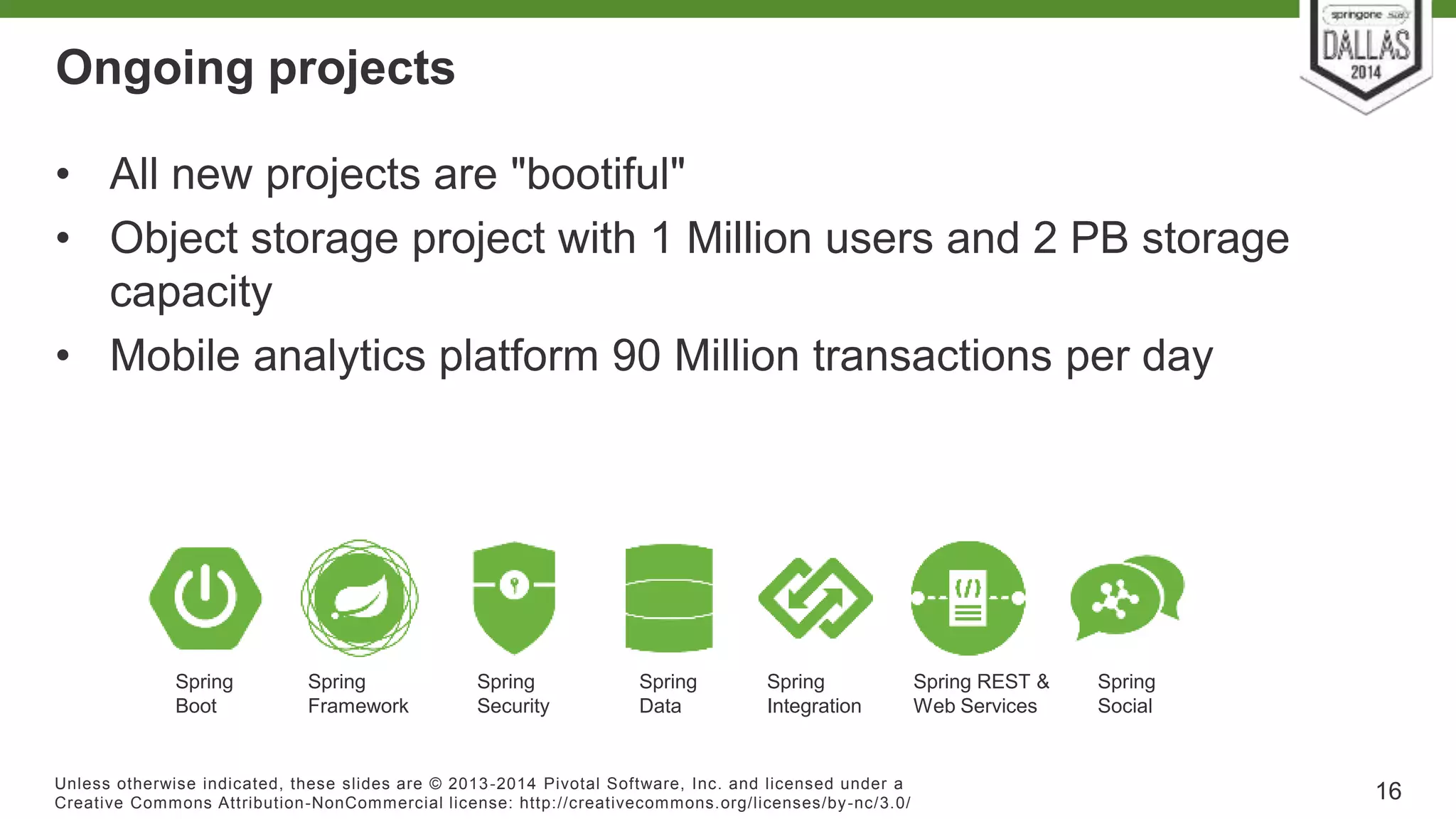 Ongoing projects 
• All new projects are "bootiful" 
• Object storage project with 1 Million users and 2 PB storage 
capacity 
• Mobile analytics platform 90 Million transactions per day 
Unless otherwise indicated, these slides are © 2013-2014 Pivotal Sof tware, Inc. and licensed under a 
Creat ive Commons At tribut ion-NonCommercial license: ht tp: / /creat ivecommons.org/ licenses/by-nc/3.0/ 
16 
Spring 
Framework 
Spring 
Security 
Spring 
Data 
Spring 
Integration 
Spring 
Social 
Spring REST & 
Web Services 
Spring 
Boot 
 