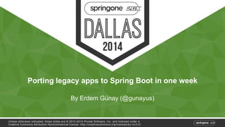 Porting legacy apps to Spring Boot in one week 
By Erdem Günay (@gunayus) 
Unless otherwise indicated, these slides are © 2013-2014 Pivotal Sof tware, Inc. and licensed under a 
Creat ive Commons At tribut ion-NonCommercial license: ht tp: / /creat ivecommons.org/ licenses/by-nc/3.0/ 
 
