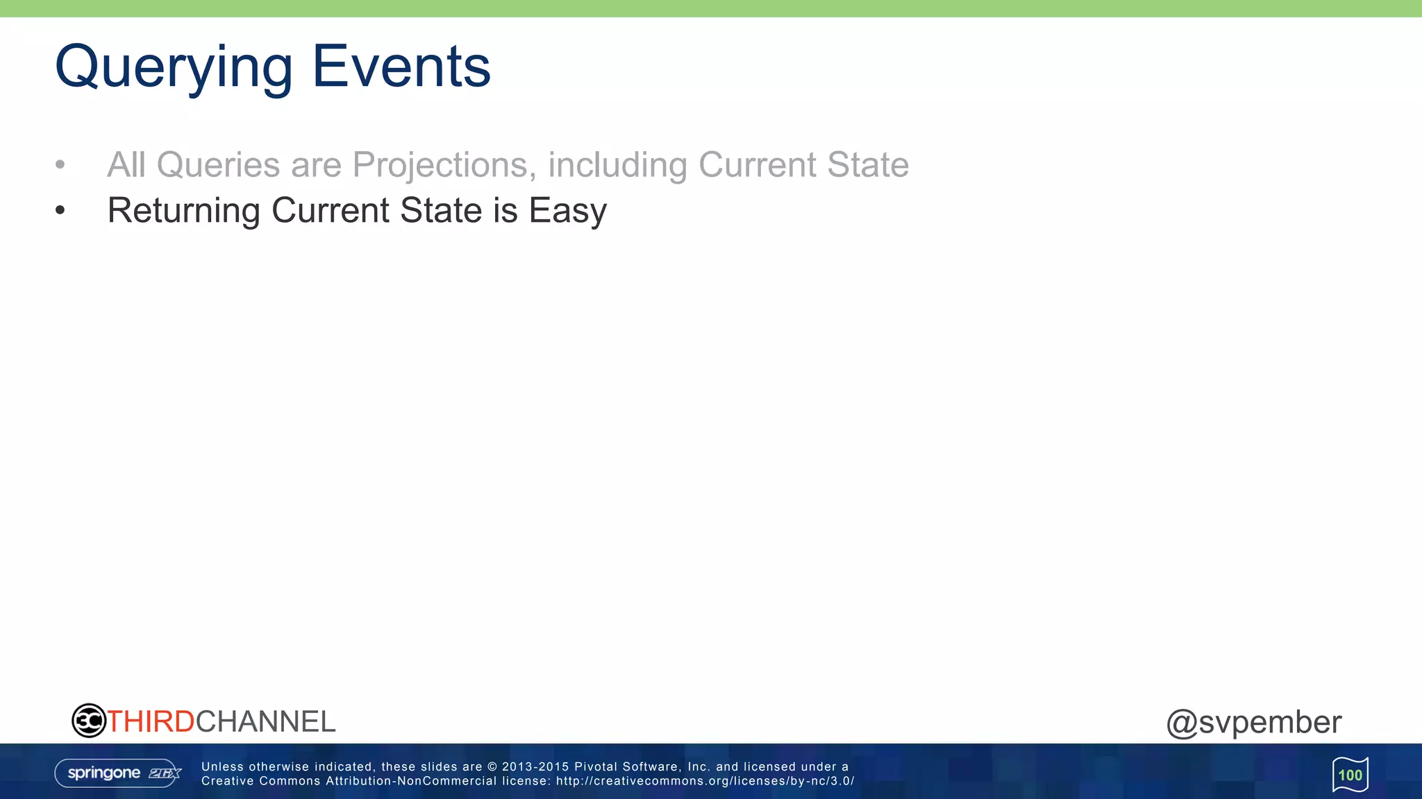 Unless otherwise indicated, these slides are © 2013 -2015 Pivotal Software, Inc. and licensed under a
Creative Commons Attribution-NonCommercial license: http://creativecommons.org/licenses/by -nc/3.0/
THIRDCHANNEL @svpember
Querying Events
• All Queries are Projections, including Current State
• Returning Current State is Easy
100
 
