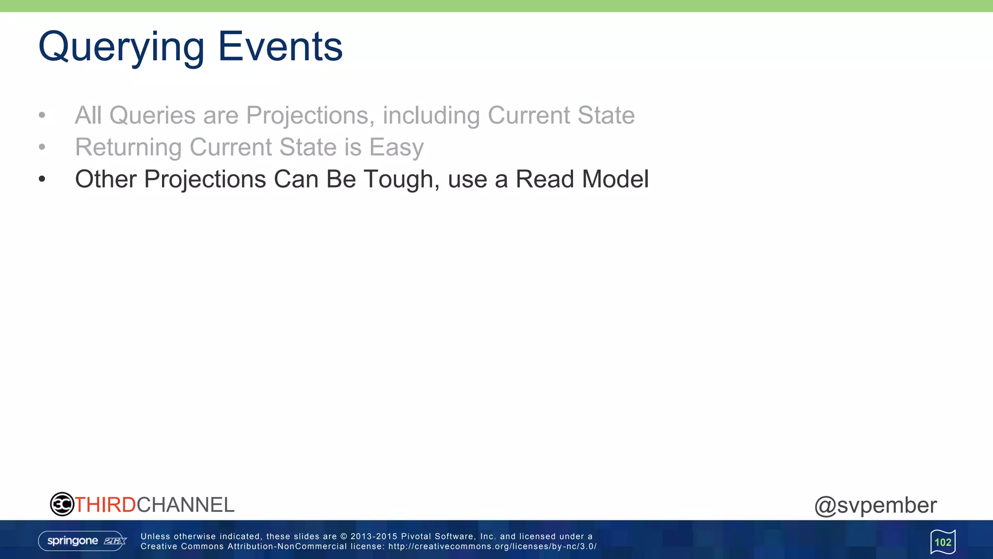Unless otherwise indicated, these slides are © 2013 -2015 Pivotal Software, Inc. and licensed under a
Creative Commons Attribution-NonCommercial license: http://creativecommons.org/licenses/by -nc/3.0/
THIRDCHANNEL @svpember
Querying Events
• All Queries are Projections, including Current State
• Returning Current State is Easy
• Other Projections Can Be Tough, use a Read Model
102
 