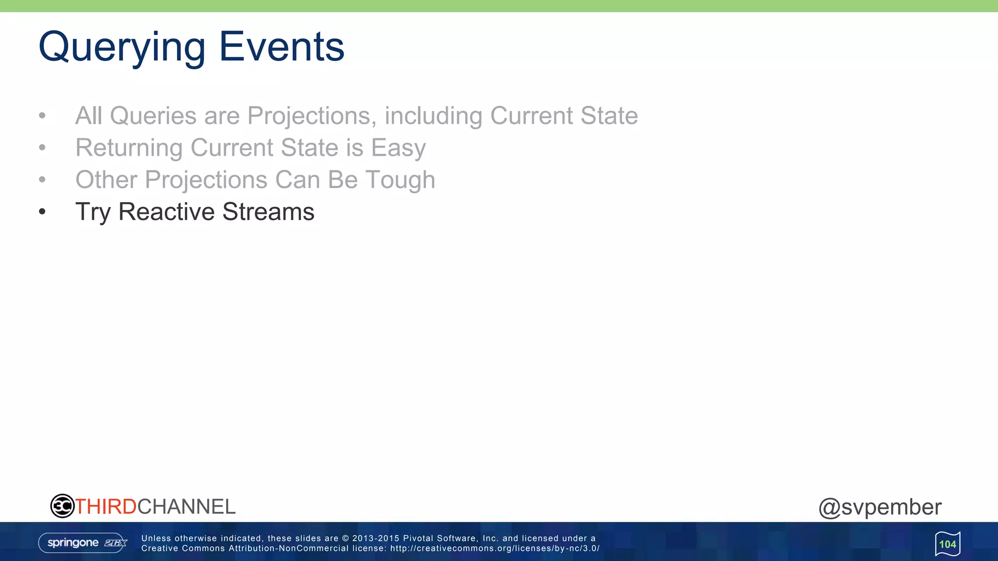 Unless otherwise indicated, these slides are © 2013 -2015 Pivotal Software, Inc. and licensed under a
Creative Commons Attribution-NonCommercial license: http://creativecommons.org/licenses/by -nc/3.0/
THIRDCHANNEL @svpember
Querying Events
• All Queries are Projections, including Current State
• Returning Current State is Easy
• Other Projections Can Be Tough
• Try Reactive Streams
104
 