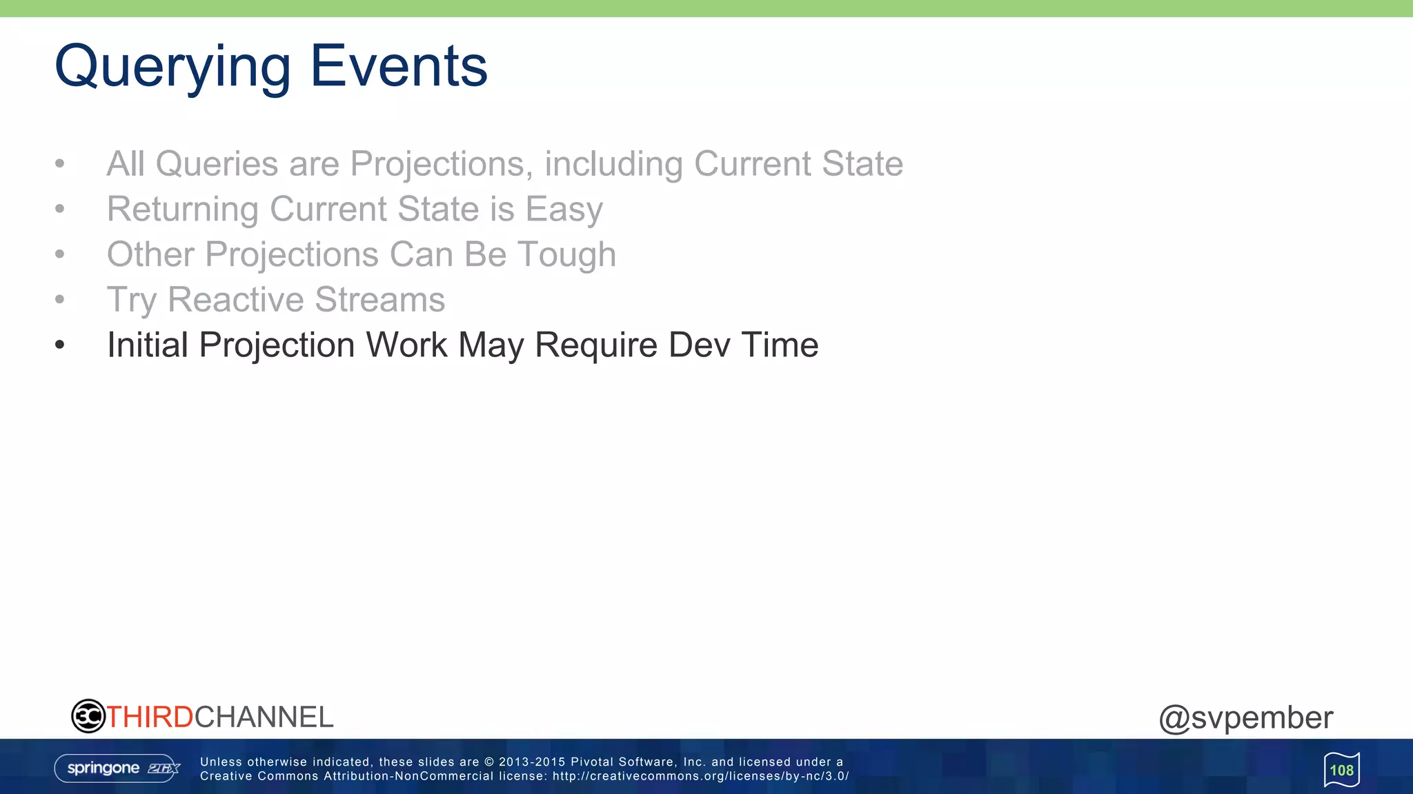 Unless otherwise indicated, these slides are © 2013 -2015 Pivotal Software, Inc. and licensed under a
Creative Commons Attribution-NonCommercial license: http://creativecommons.org/licenses/by -nc/3.0/
THIRDCHANNEL @svpember
Querying Events
• All Queries are Projections, including Current State
• Returning Current State is Easy
• Other Projections Can Be Tough
• Try Reactive Streams
• Initial Projection Work May Require Dev Time
108
 