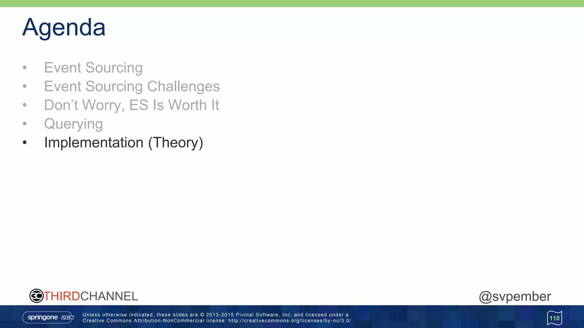 Unless otherwise indicated, these slides are © 2013 -2015 Pivotal Software, Inc. and licensed under a
Creative Commons Attribution-NonCommercial license: http://creativecommons.org/licenses/by -nc/3.0/
THIRDCHANNEL @svpember
Agenda
• Event Sourcing
• Event Sourcing Challenges
• Don’t Worry, ES Is Worth It
• Querying
• Implementation (Theory)
110
 